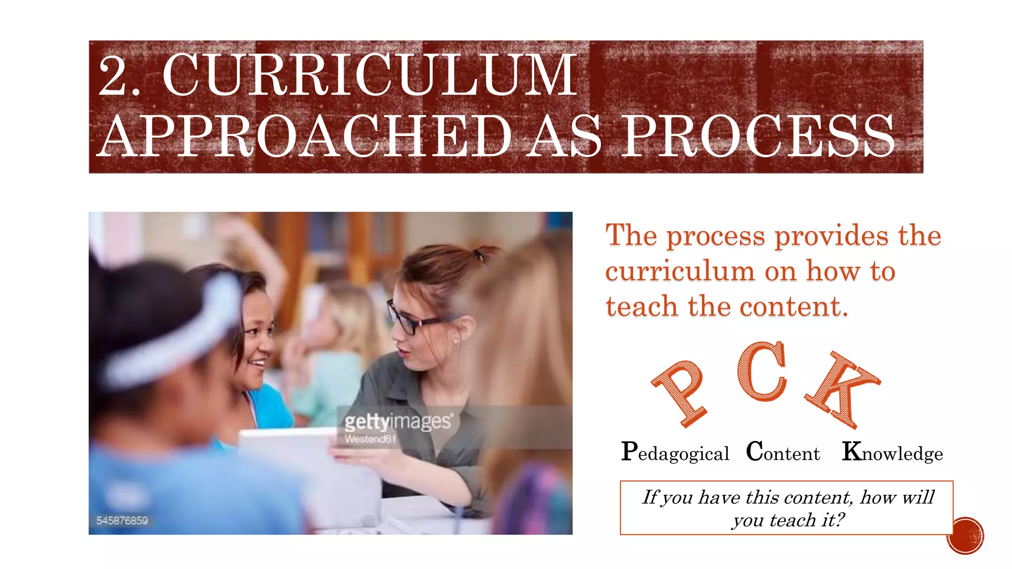 2. CURRICULUM
APPROACHED AS PROCESS
The process provides the
curriculum on how to
teach the content.
Pedagogical Content Knowledge
If you have this content, how will
you teach it?
 