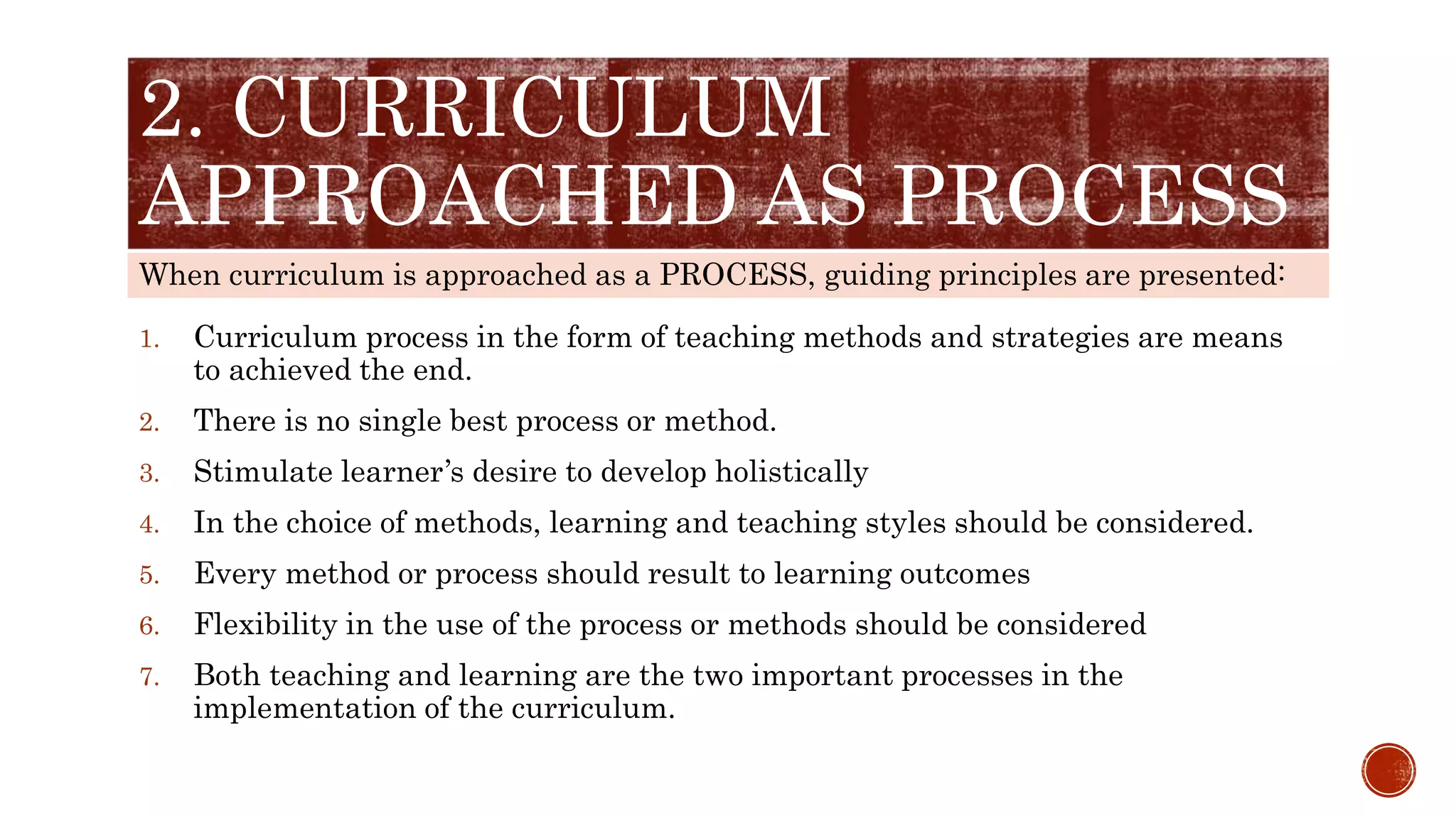 When curriculum is approached as a PROCESS, guiding principles are presented:
2. CURRICULUM
APPROACHED AS PROCESS
1. Curriculum process in the form of teaching methods and strategies are means
to achieved the end.
2. There is no single best process or method.
3. Stimulate learner’s desire to develop holistically
4. In the choice of methods, learning and teaching styles should be considered.
5. Every method or process should result to learning outcomes
6. Flexibility in the use of the process or methods should be considered
7. Both teaching and learning are the two important processes in the
implementation of the curriculum.
 