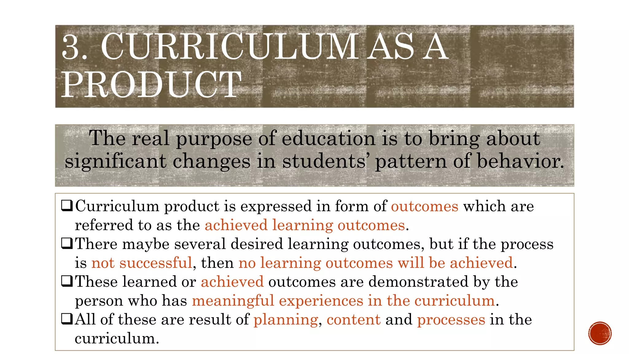 3. CURRICULUM AS A
PRODUCT
The real purpose of education is to bring about
significant changes in students’ pattern of behavior.
Curriculum product is expressed in form of outcomes which are
referred to as the achieved learning outcomes.
There maybe several desired learning outcomes, but if the process
is not successful, then no learning outcomes will be achieved.
These learned or achieved outcomes are demonstrated by the
person who has meaningful experiences in the curriculum.
All of these are result of planning, content and processes in the
curriculum.
 
