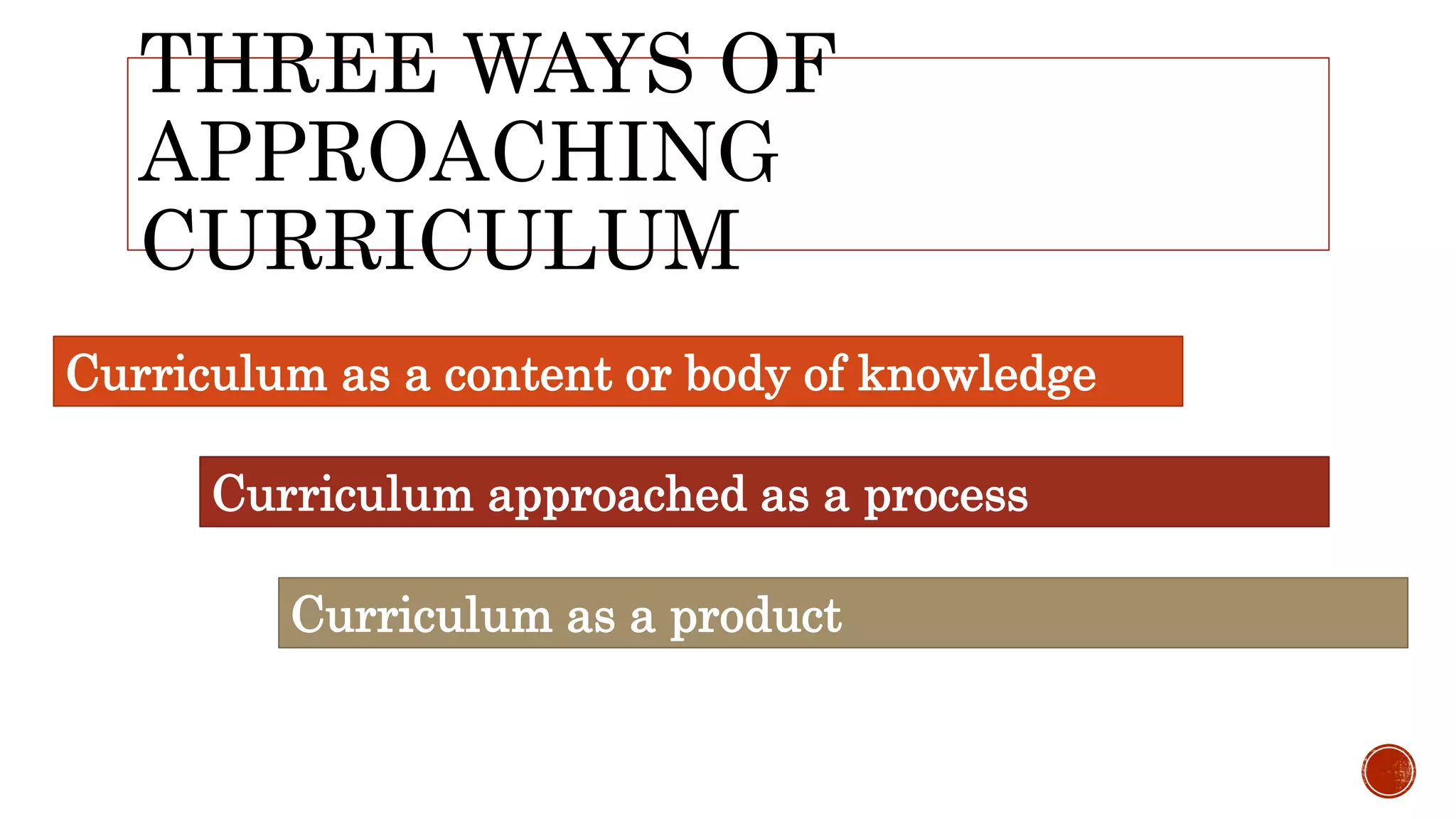 THREE WAYS OF
APPROACHING
CURRICULUM
Curriculum as a content or body of knowledge
Curriculum approached as a process
Curriculum as a product
 
