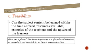 5. Feasibility
- Can the subject content be learned within
the time allowed, resources available,
expertise of the teachers and the nature of
the learners
Give examples of this issue in your own major wherein content
or activity is not possible to do in any given situation.
 