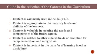Guide in the selection of the Content in the Curriculum
1. Content is commonly used in the daily life.
2. Content is appropriate to the maturity levels and
abilities of the learners.
3. Content is valuable in meeting the needs and
competencies of the future career.
4. Content is related to other subject fields or discipline for
complementation and integration.
5. Content is important in the transfer of learning in other
disciplines.
 