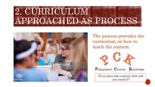 2. CURRICULUM
APPROACHED AS PROCESS
The process provides the
curriculum on how to
teach the content.
Pedagogical Content Knowledge
If you have this content, how will
you teach it?
 