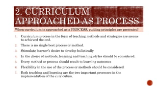 When curriculum is approached as a PROCESS, guiding principles are presented:
2. CURRICULUM
APPROACHED AS PROCESS
1. Curriculum process in the form of teaching methods and strategies are means
to achieved the end.
2. There is no single best process or method.
3. Stimulate learner’s desire to develop holistically
4. In the choice of methods, learning and teaching styles should be considered.
5. Every method or process should result to learning outcomes
6. Flexibility in the use of the process or methods should be considered
7. Both teaching and learning are the two important processes in the
implementation of the curriculum.
 