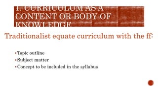 1. CURRICULUM AS A
CONTENT OR BODY OF
KNOWLEDGE
Topic outline
Subject matter
Concept to be included in the syllabus
Traditionalist equate curriculum with the ff:
 