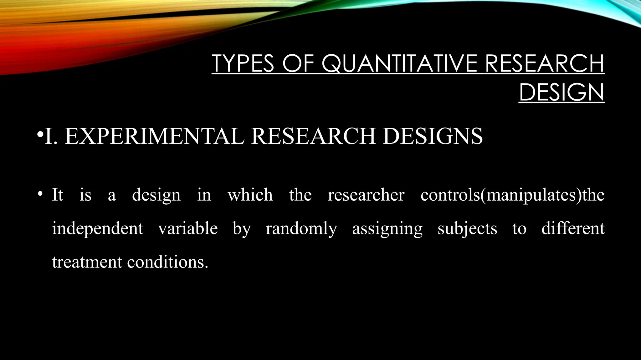 TYPES OF QUANTITATIVE RESEARCH
DESIGN
•I. EXPERIMENTAL RESEARCH DESIGNS
• It is a design in which the researcher controls(manipulates)the
independent variable by randomly assigning subjects to different
treatment conditions.
 