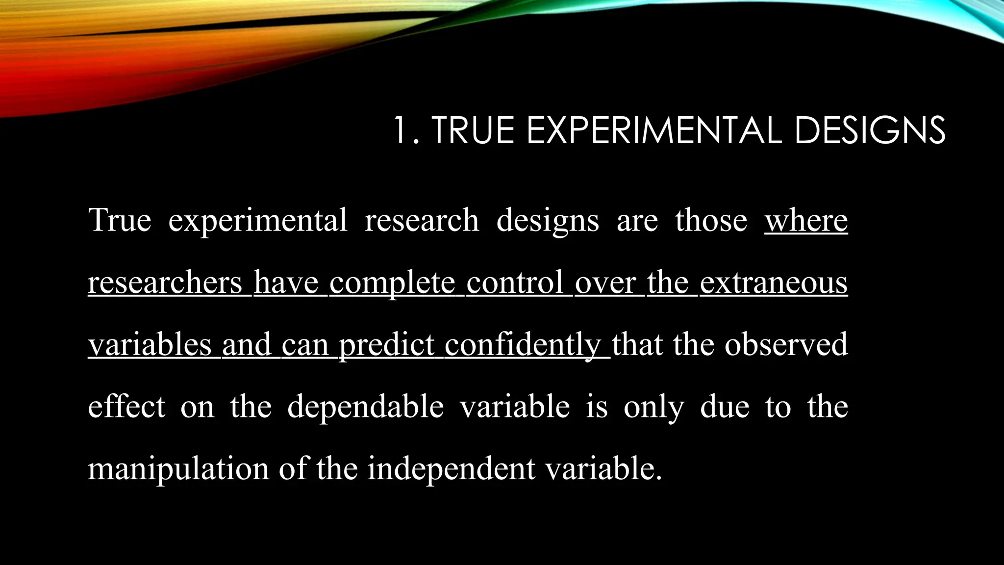 1. TRUE EXPERIMENTAL DESIGNS
True experimental research designs are those where
researchers have complete control over the extraneous
variables and can predict confidently that the observed
effect on the dependable variable is only due to the
manipulation of the independent variable.
 