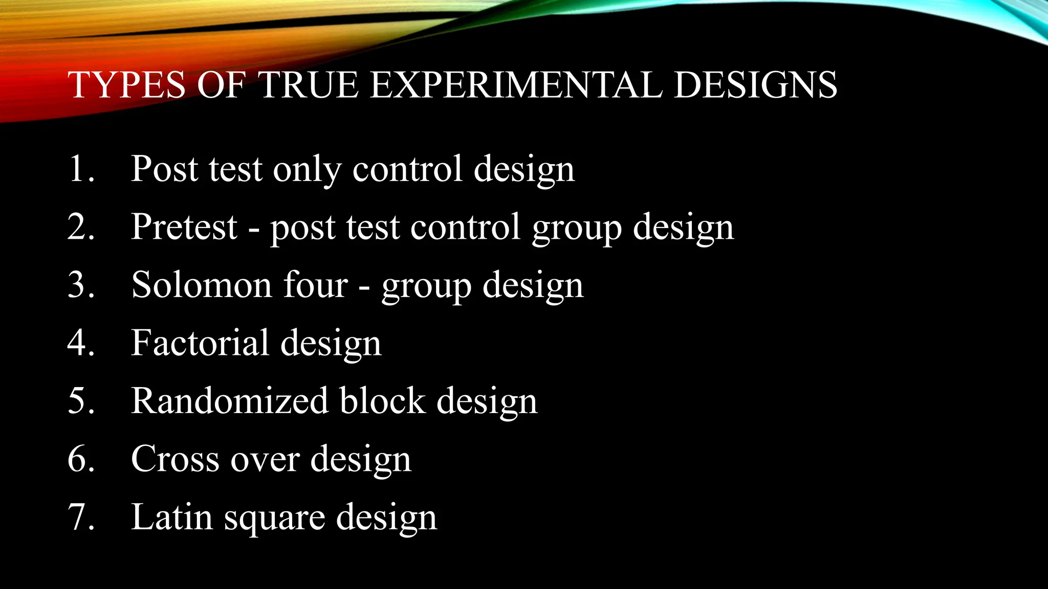 TYPES OF TRUE EXPERIMENTAL DESIGNS
1. Post test only control design
2. Pretest - post test control group design
3. Solomon four - group design
4. Factorial design
5. Randomized block design
6. Cross over design
7. Latin square design
 