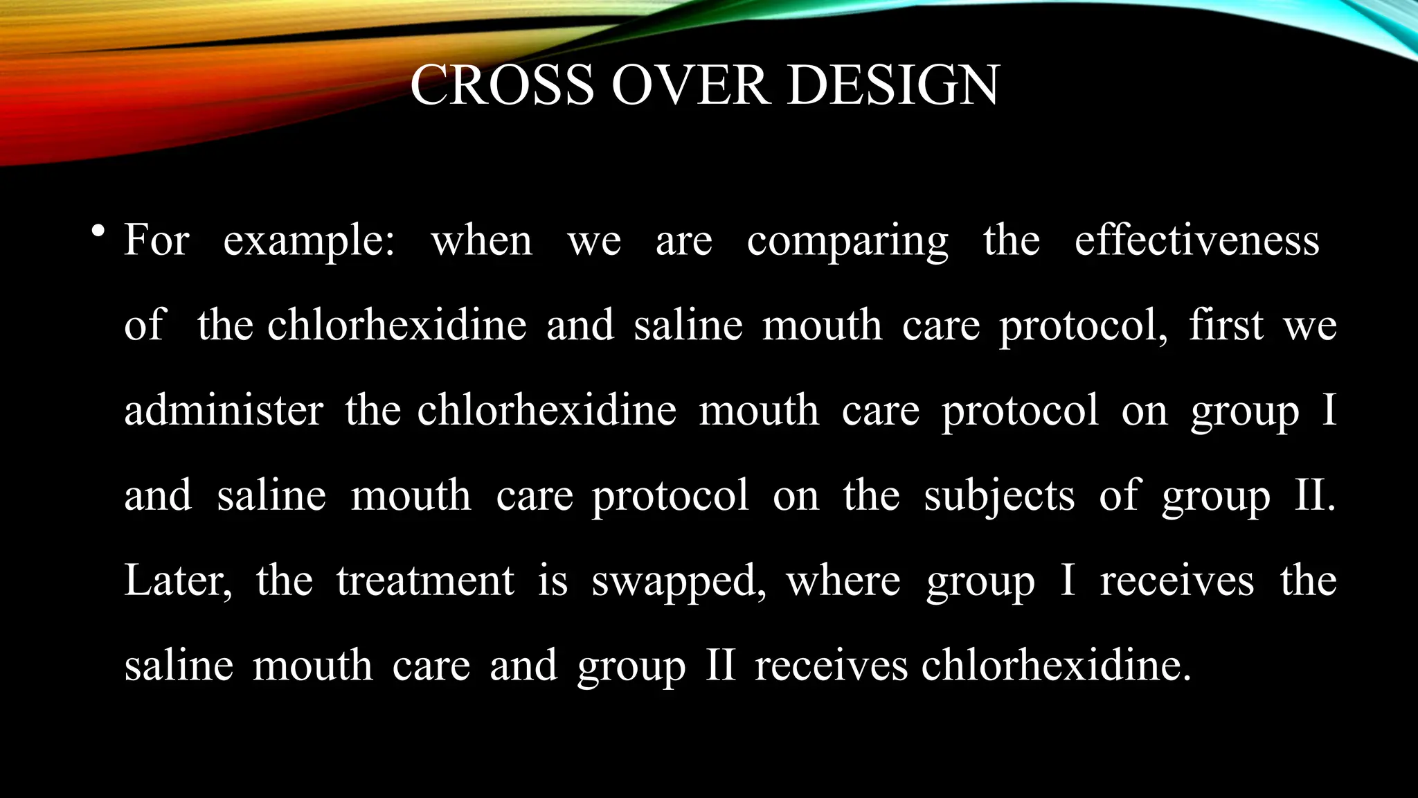 CROSS OVER DESIGN
• For example: when we are comparing the effectiveness
of the chlorhexidine and saline mouth care protocol, first we
administer the chlorhexidine mouth care protocol on group I
and saline mouth care protocol on the subjects of group II.
Later, the treatment is swapped, where group I receives the
saline mouth care and group II receives chlorhexidine.
 