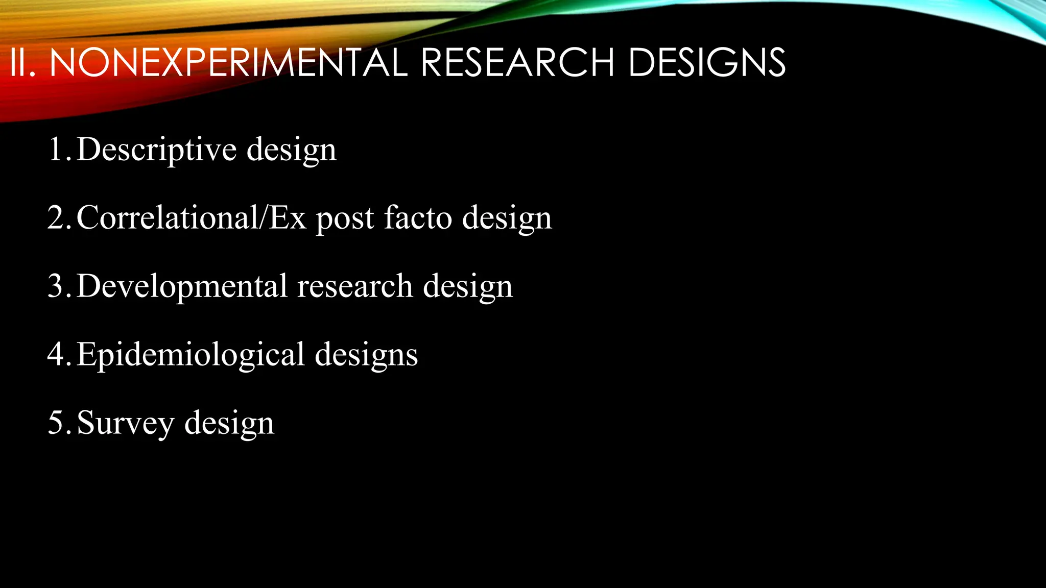 II. NONEXPERIMENTAL RESEARCH DESIGNS
1.Descriptive design
2.Correlational/Ex post facto design
3.Developmental research design
4.Epidemiological designs
5.Survey design
 