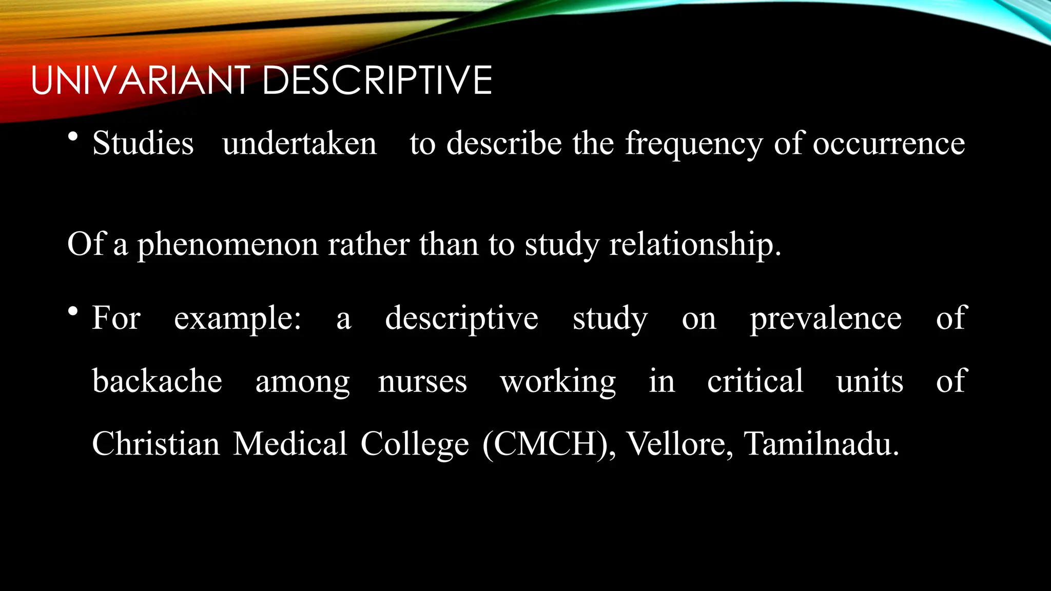 UNIVARIANT DESCRIPTIVE
• Studies undertaken to describe the frequency of occurrence
Of a phenomenon rather than to study relationship.
• For example: a descriptive study on prevalence of
backache among nurses working in critical units of
Christian Medical College (CMCH), Vellore, Tamilnadu.
 