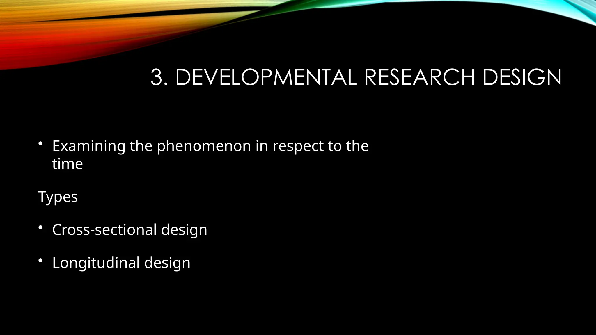 3. DEVELOPMENTAL RESEARCH DESIGN
• Examining the phenomenon in respect to the
time
Types
• Cross-sectional design
• Longitudinal design
 