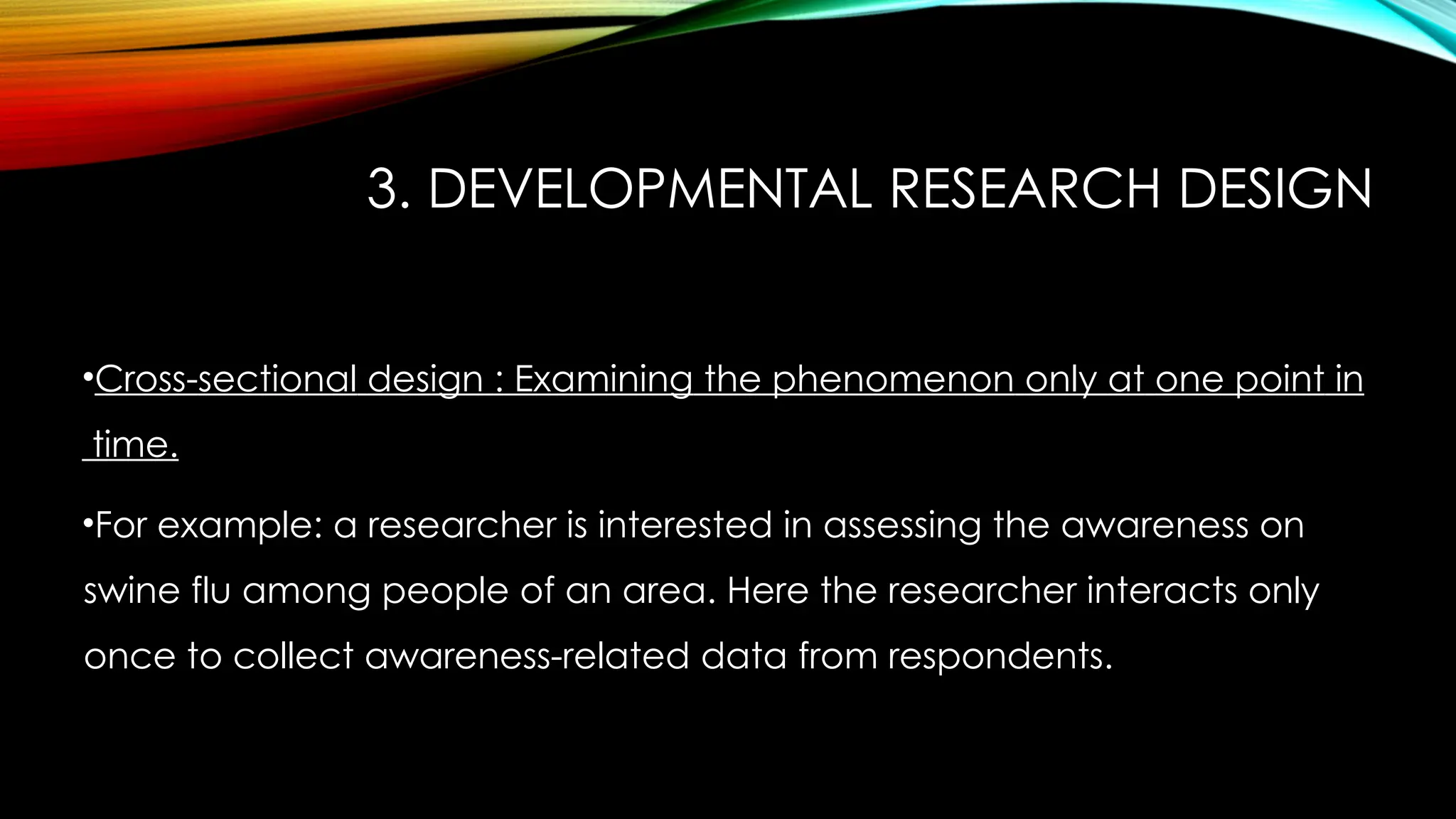 3. DEVELOPMENTAL RESEARCH DESIGN
•Cross-sectional design : Examining the phenomenon only at one point in
time.
•For example: a researcher is interested in assessing the awareness on
swine flu among people of an area. Here the researcher interacts only
once to collect awareness-related data from respondents.
 
