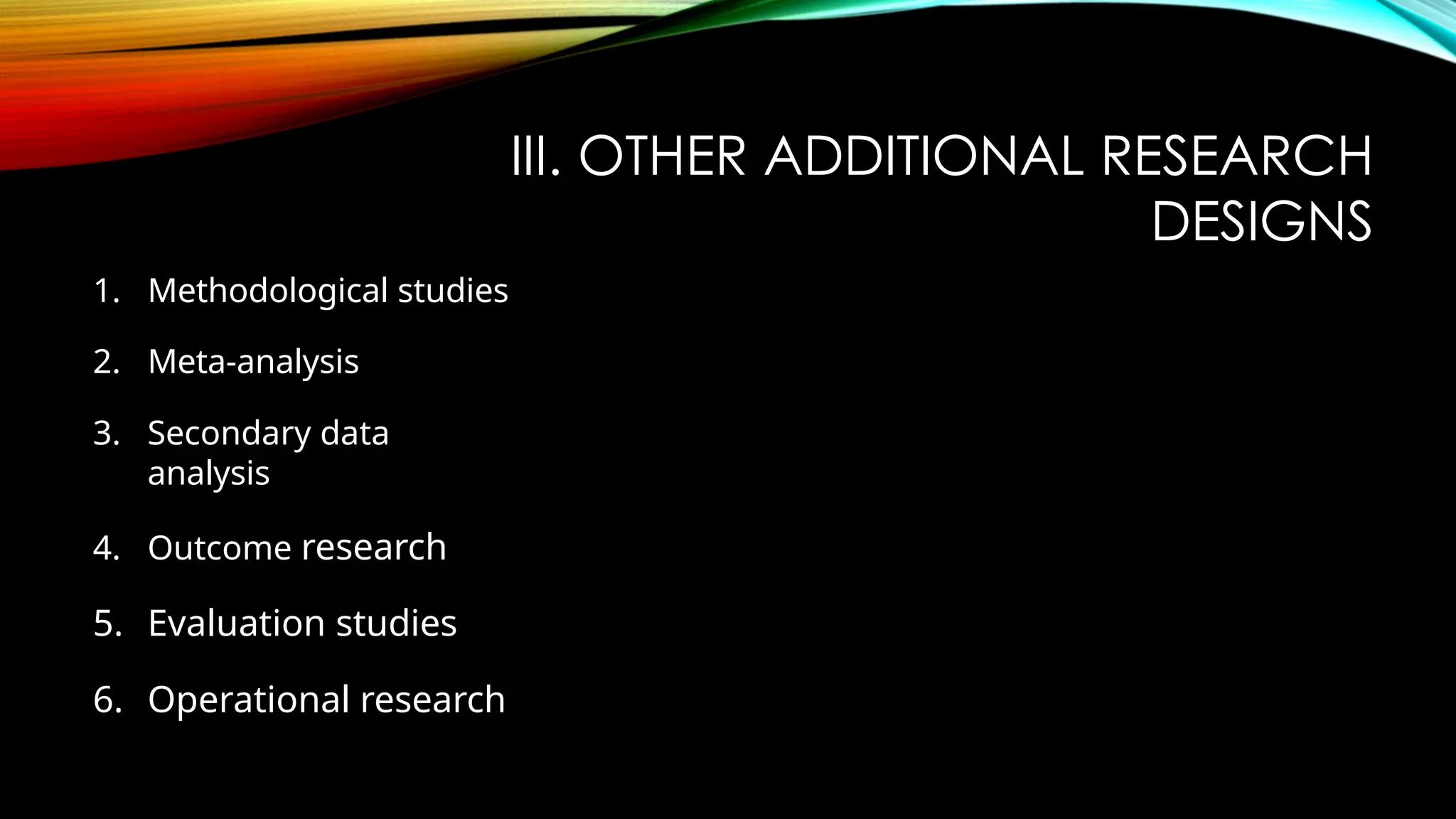 III. OTHER ADDITIONAL RESEARCH
DESIGNS
1. Methodological studies
2. Meta-analysis
3. Secondary data
analysis
4. Outcome research
5. Evaluation studies
6. Operational research
 