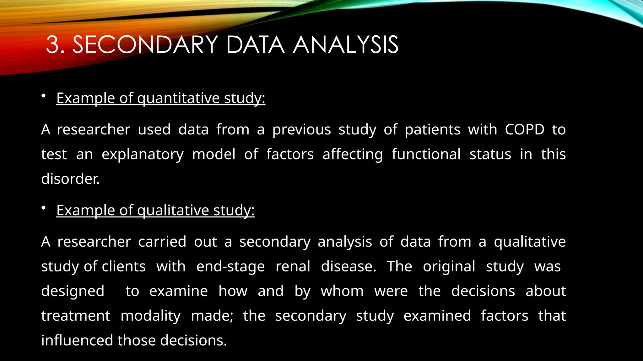 3. SECONDARY DATA ANALYSIS
• Example of quantitative study:
A researcher used data from a previous study of patients with COPD to
test an explanatory model of factors affecting functional status in this
disorder.
• Example of qualitative study:
A researcher carried out a secondary analysis of data from a qualitative
study of clients with end-stage renal disease. The original study was
designed to examine how and by whom were the decisions about
treatment modality made; the secondary study examined factors that
influenced those decisions.
 