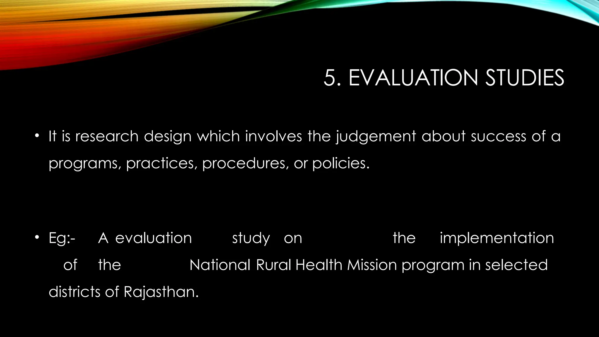 5. EVALUATION STUDIES
• It is research design which involves the judgement about success of a
programs, practices, procedures, or policies.
• Eg:- A evaluation study on the implementation
of the National Rural Health Mission program in selected
districts of Rajasthan.
 