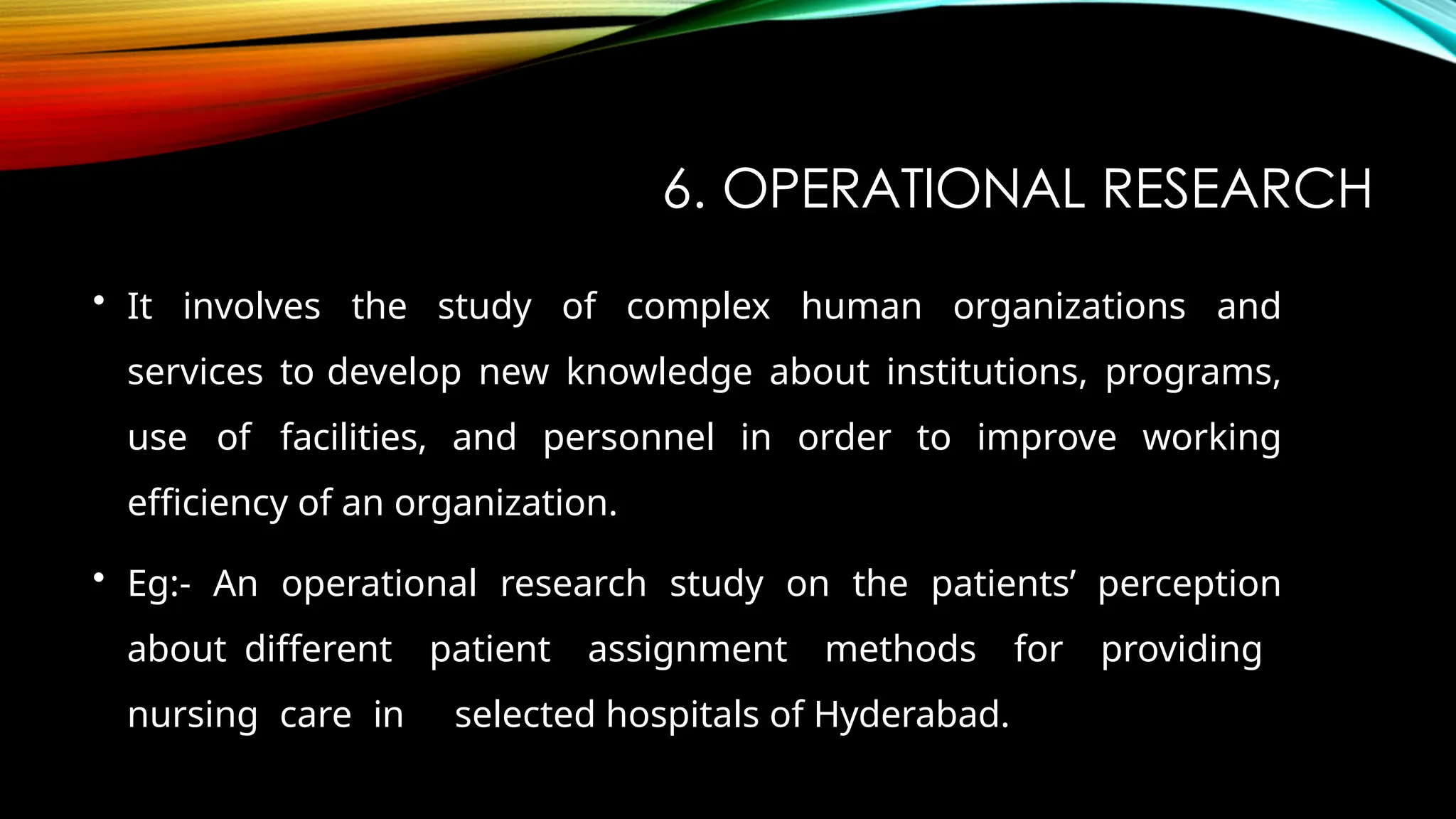 6. OPERATIONAL RESEARCH
• It involves the study of complex human organizations and
services to develop new knowledge about institutions, programs,
use of facilities, and personnel in order to improve working
efficiency of an organization.
• Eg:- An operational research study on the patients’ perception
about different patient assignment methods for providing
nursing care in selected hospitals of Hyderabad.
 