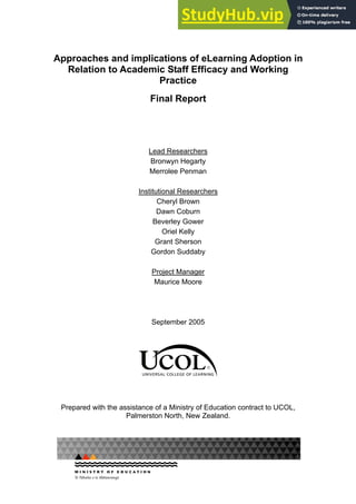 Approaches and implications of eLearning Adoption in
Relation to Academic Staff Efficacy and Working
Practice
Final Report
Lead Researchers
Bronwyn Hegarty
Merrolee Penman
Institutional Researchers
Cheryl Brown
Dawn Coburn
Beverley Gower
Oriel Kelly
Grant Sherson
Gordon Suddaby
Project Manager
Maurice Moore
September 2005
Prepared with the assistance of a Ministry of Education contract to UCOL,
Palmerston North, New Zealand.
 