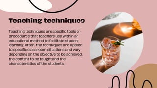 Teaching techniques are specific tools or
procedures that teachers use within an
educational method to facilitate student
learning. Often, the techniques are applied
to specific classroom situations and vary
depending on the objective to be achieved,
the content to be taught and the
characteristics of the students.
Teaching techniques
 