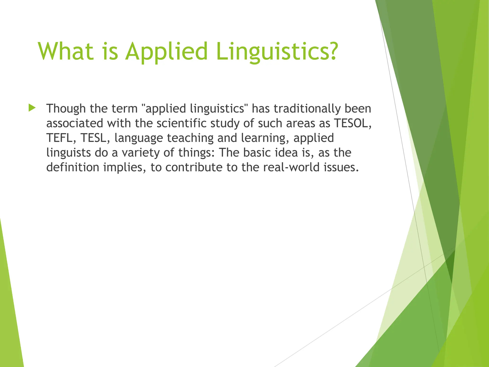 What is Applied Linguistics?
 Though the term "applied linguistics" has traditionally been
associated with the scientific study of such areas as TESOL,
TEFL, TESL, language teaching and learning, applied
linguists do a variety of things: The basic idea is, as the
definition implies, to contribute to the real-world issues.
 