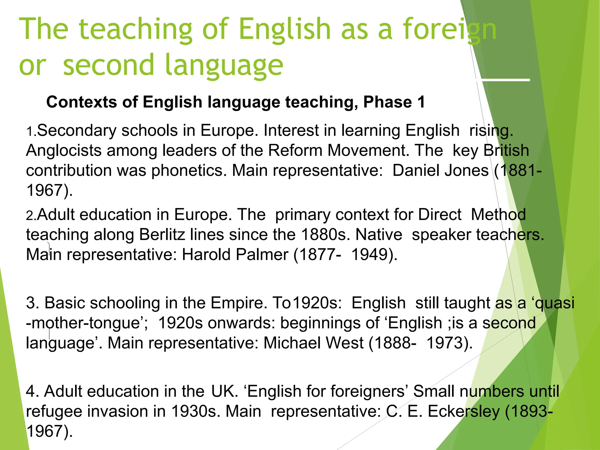 The teaching of English as a foreign
or second language
Contexts of English language teaching, Phase 1


1.Secondary schools in Europe. Interest in learning English rising.
Anglocists among leaders of the Reform Movement. The key British
contribution was phonetics. Main representative: Daniel Jones (1881-
1967).
2.Adult education in Europe. The primary context for Direct Method
teaching along Berlitz lines since the 1880s. Native speaker teachers.
Main representative: Harold Palmer (1877- 1949).
3. Basic schooling in the Empire. To1920s: English still taught as a ‘quasi
-mother-tongue’; 1920s onwards: beginnings of ‘English ;is a second
language’. Main representative: Michael West (1888- 1973).
4. Adult education in the UK. ‘English for foreigners’ Small numbers until
refugee invasion in 1930s. Main representative: C. E. Eckersley (1893-
1967).
 