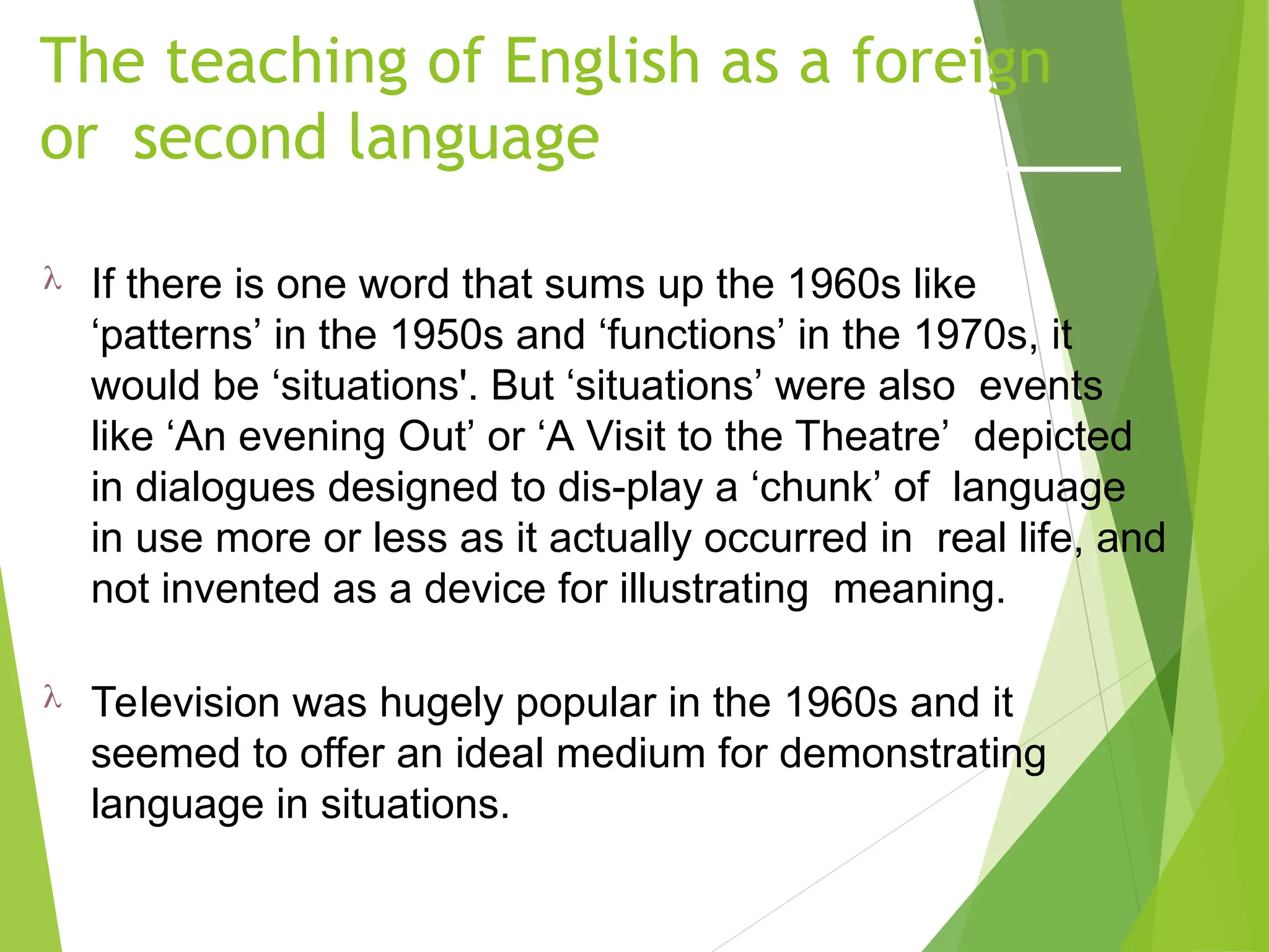 The teaching of English as a foreign
or second language
 If there is one word that sums up the 1960s like
‘patterns’ in the 1950s and ‘functions’ in the 1970s, it
would be ‘situations'. But ‘situations’ were also events
like ‘An evening Out’ or ‘A Visit to the Theatre’ depicted
in dialogues designed to dis-play a ‘chunk’ of language
in use more or less as it actually occurred in real life, and
not invented as a device for illustrating meaning.
 Television was hugely popular in the 1960s and it
seemed to offer an ideal medium for demonstrating
language in situations.
 