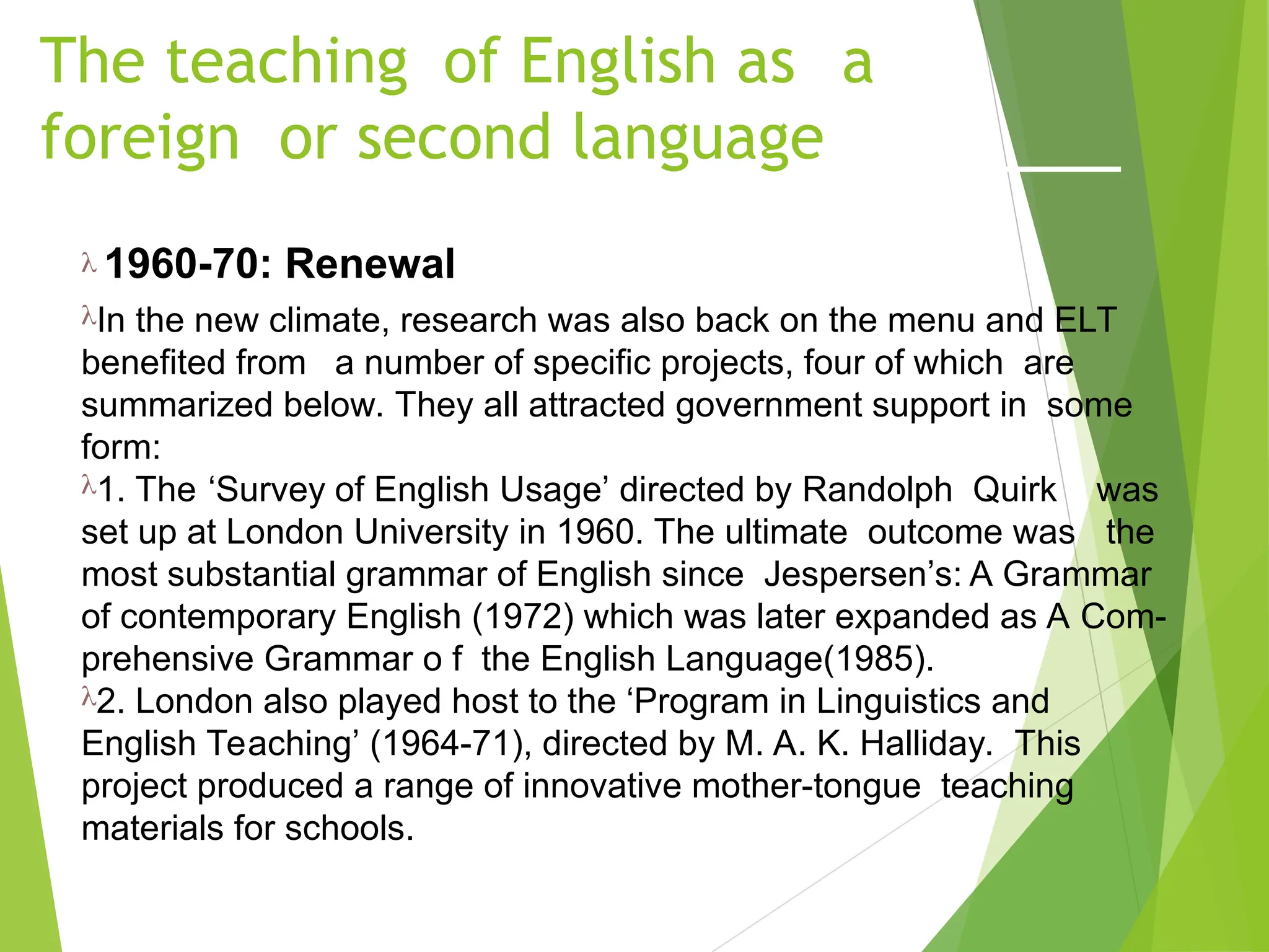 The teaching of English as a
foreign or second language
 1960-70: Renewal
In the new climate, research was also back on the menu and ELT
benefited from a number of specific projects, four of which are
summarized below. They all attracted government support in some
form:
1. The ‘Survey of English Usage’ directed by Randolph Quirk was
set up at London University in 1960. The ultimate outcome was the
most substantial grammar of English since Jespersen’s: A Grammar
of contemporary English (1972) which was later expanded as A Com-
prehensive Grammar o f the English Language(1985).
2. London also played host to the ‘Program in Linguistics and
English Teaching’ (1964-71), directed by M. A. K. Halliday. This
project produced a range of innovative mother-tongue teaching
materials for schools.
 
