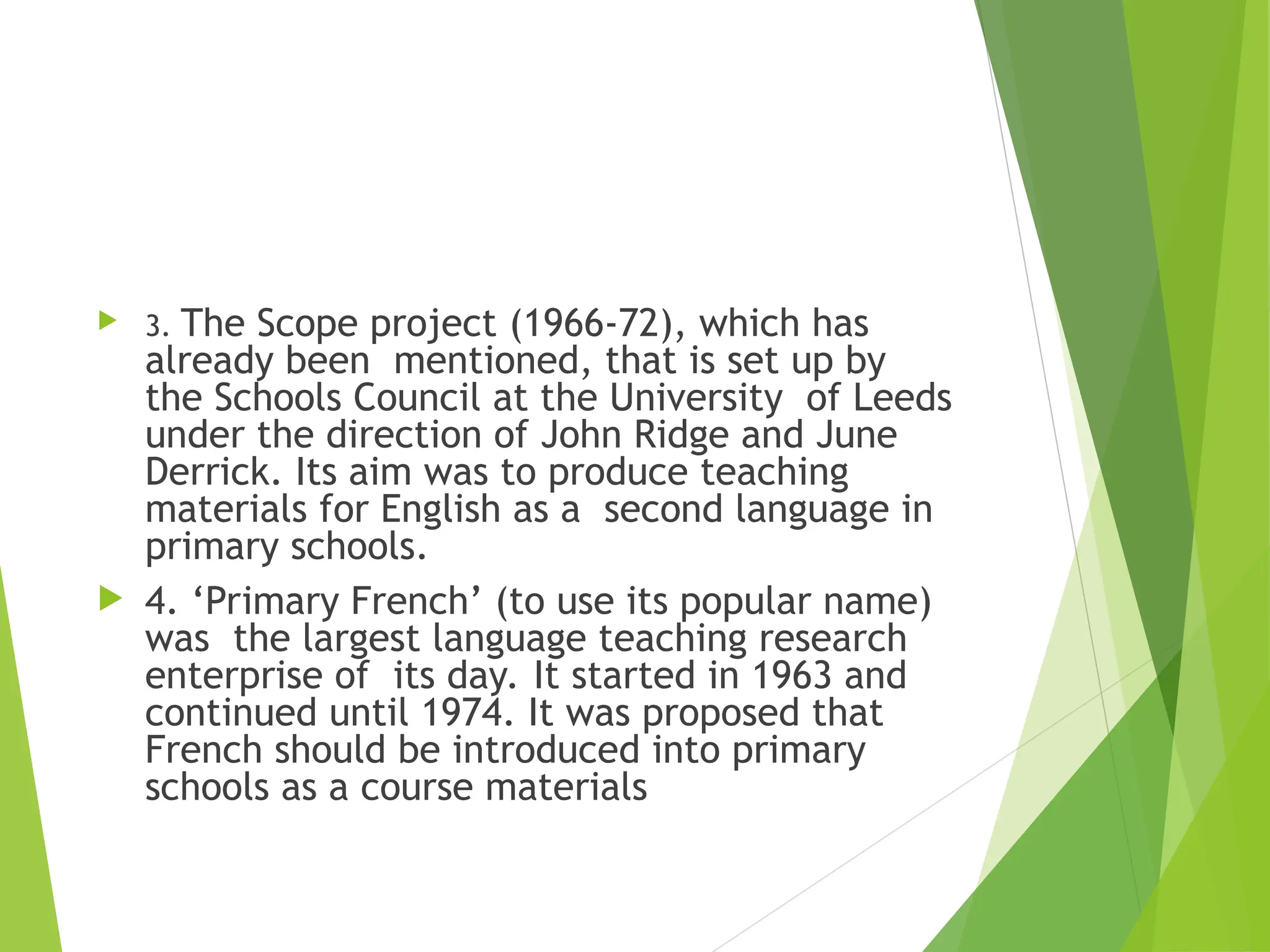  3. The Scope project (1966-72), which has
already been mentioned, that is set up by
the Schools Council at the University of Leeds
under the direction of John Ridge and June
Derrick. Its aim was to produce teaching
materials for English as a second language in
primary schools.
 4. ‘Primary French’ (to use its popular name)
was the largest language teaching research
enterprise of its day. It started in 1963 and
continued until 1974. It was proposed that
French should be introduced into primary
schools as a course materials
 