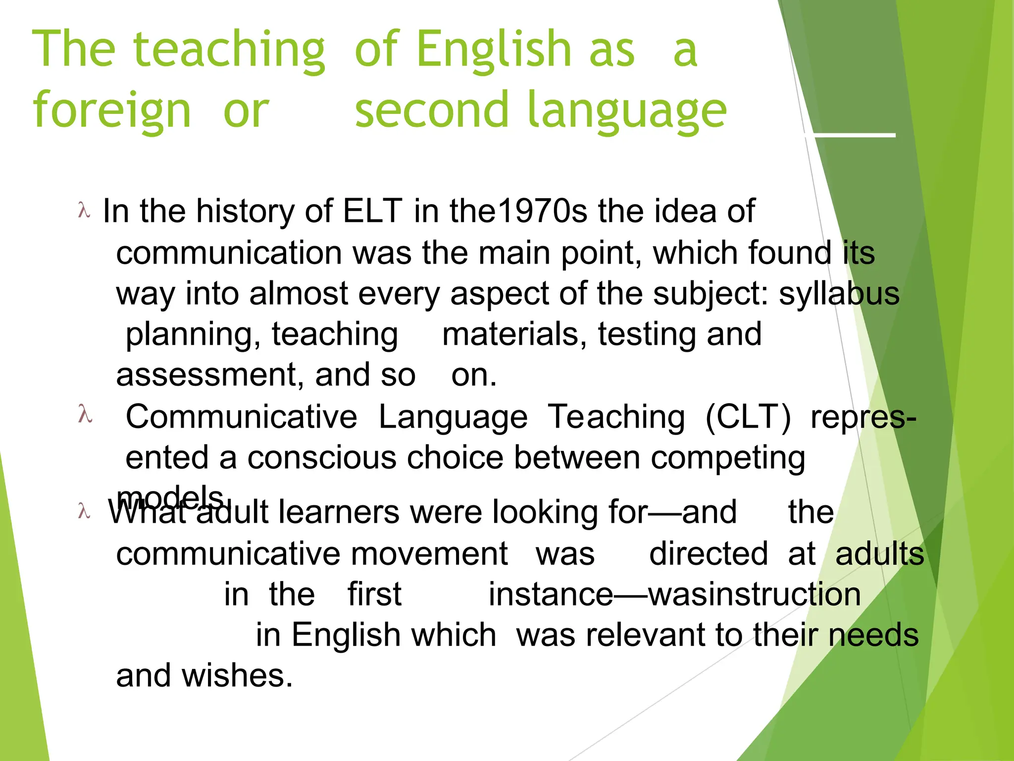 The teaching of English as a
foreign or second language
 In the history of ELT in the1970s the idea of
communication was the main point, which found its
way into almost every aspect of the subject: syllabus
planning, teaching materials, testing and
assessment, and so on.
 Communicative Language Teaching (CLT) repres-
ented a conscious choice between competing
models.
 What adult learners were looking for—and the
communicative movement was directed at adults
in the first instance—wasinstruction
in English which was relevant to their needs
and wishes.
 