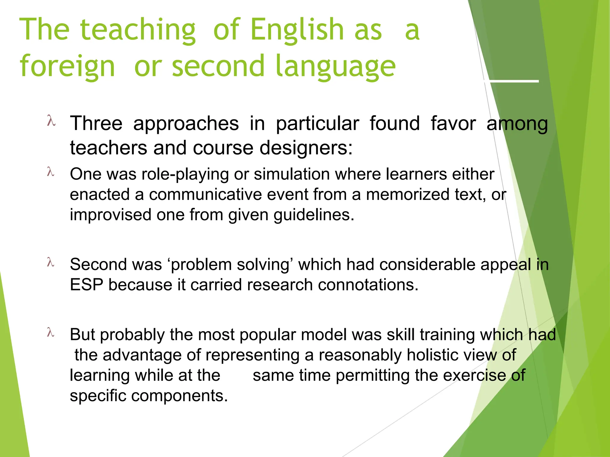 The teaching of English as a
foreign or second language
 Three approaches in particular found favor among
teachers and course designers:
 One was role-playing or simulation where learners either
enacted a communicative event from a memorized text, or
improvised one from given guidelines.
 Second was ‘problem solving’ which had considerable appeal in
ESP because it carried research connotations.
 But probably the most popular model was skill training which had
the advantage of representing a reasonably holistic view of
learning while at the same time permitting the exercise of
specific components.
 