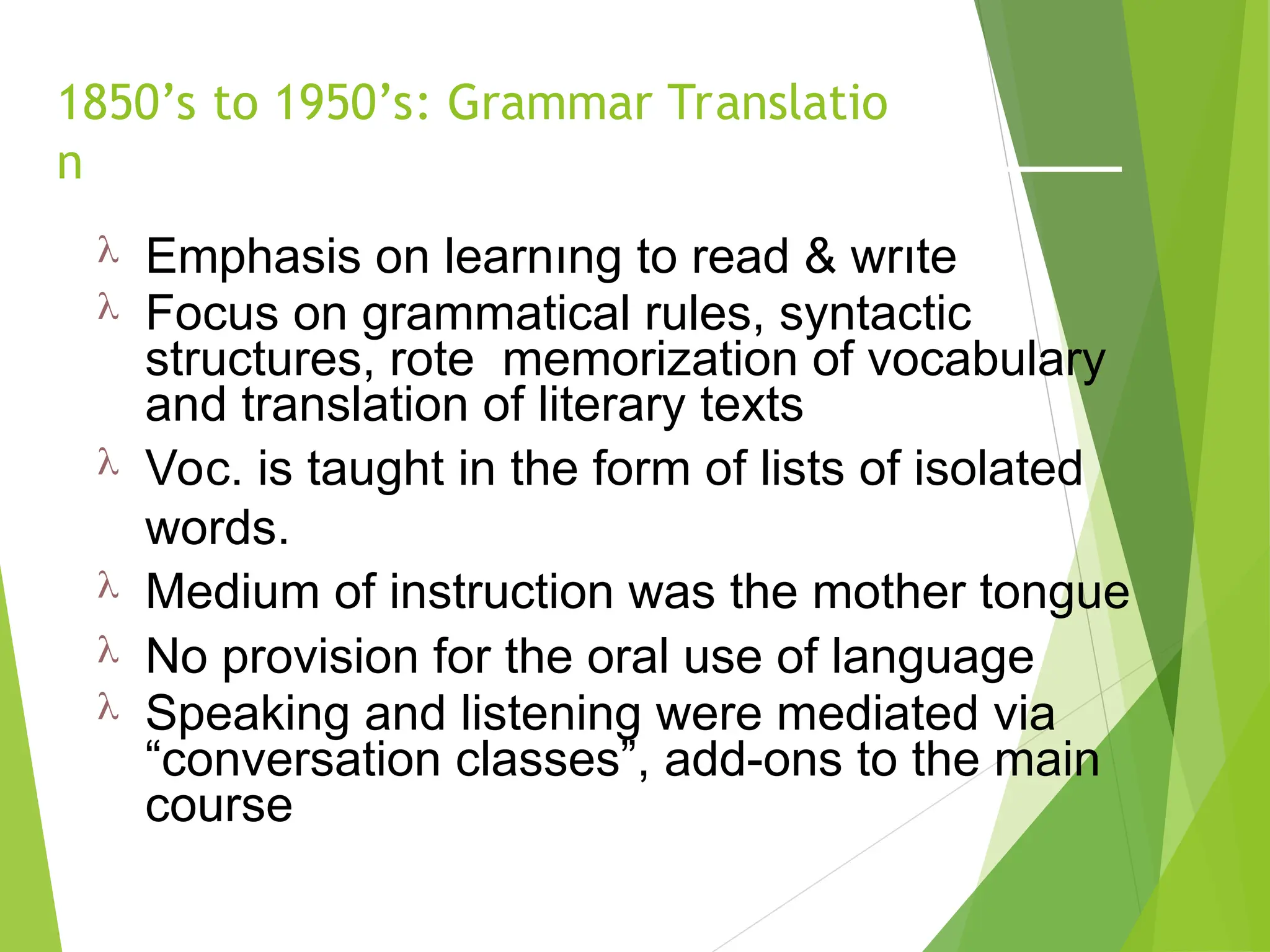 1850’s to 1950’s: Grammar Translatio
n
 Emphasis on learnıng to read & wrıte
 Focus on grammatical rules, syntactic
structures, rote memorization of vocabulary
and translation of literary texts
 Voc. is taught in the form of lists of isolated
words.
 Medium of instruction was the mother tongue
 No provision for the oral use of language
 Speaking and listening were mediated via
“conversation classes”, add-ons to the main
course
 