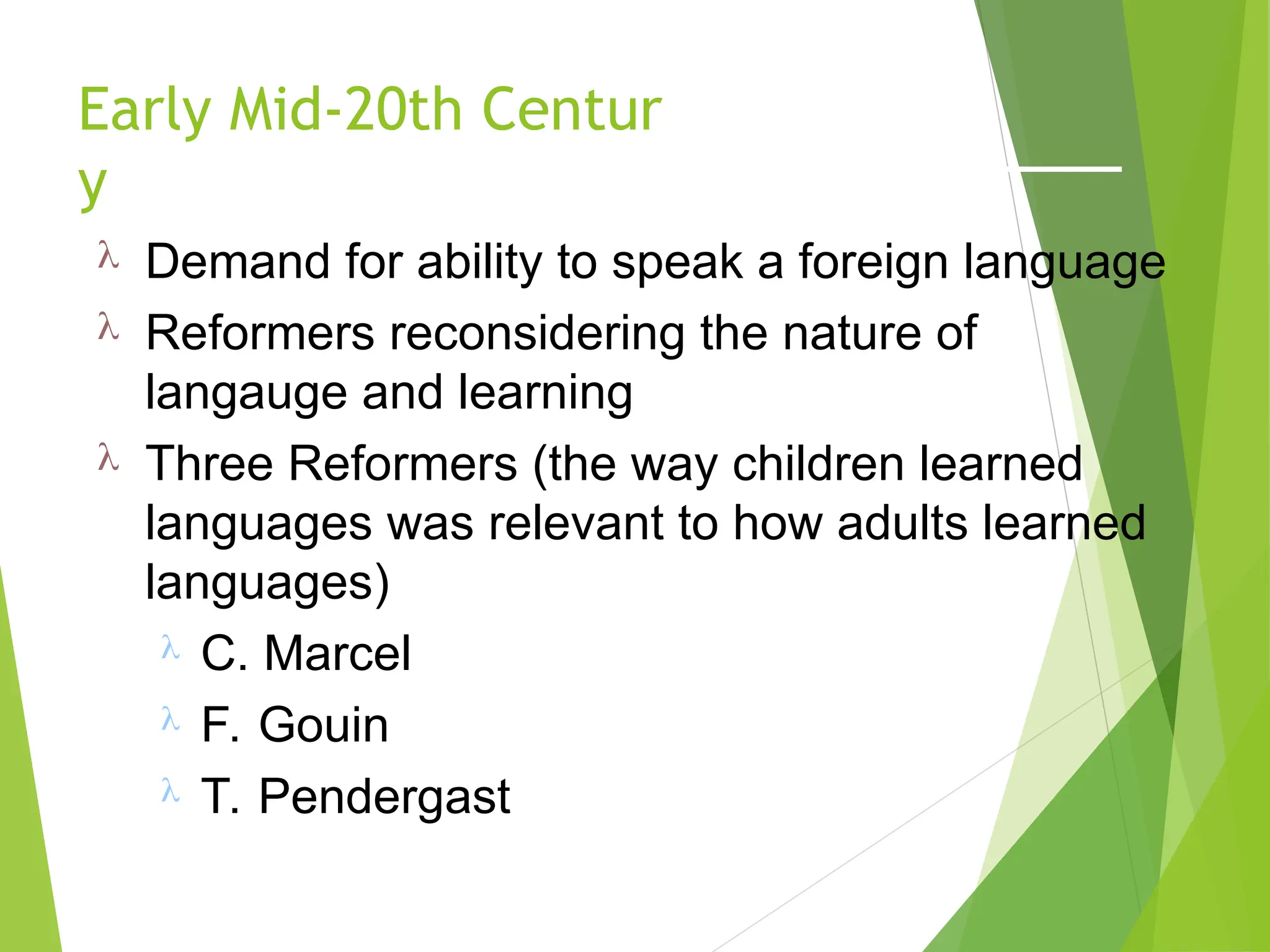 Early Mid-20th Centur
y
 Demand for ability to speak a foreign language
 Reformers reconsidering the nature of
langauge and learning
 Three Reformers (the way children learned
languages was relevant to how adults learned
languages)
 C. Marcel
 F. Gouin
 T. Pendergast
 