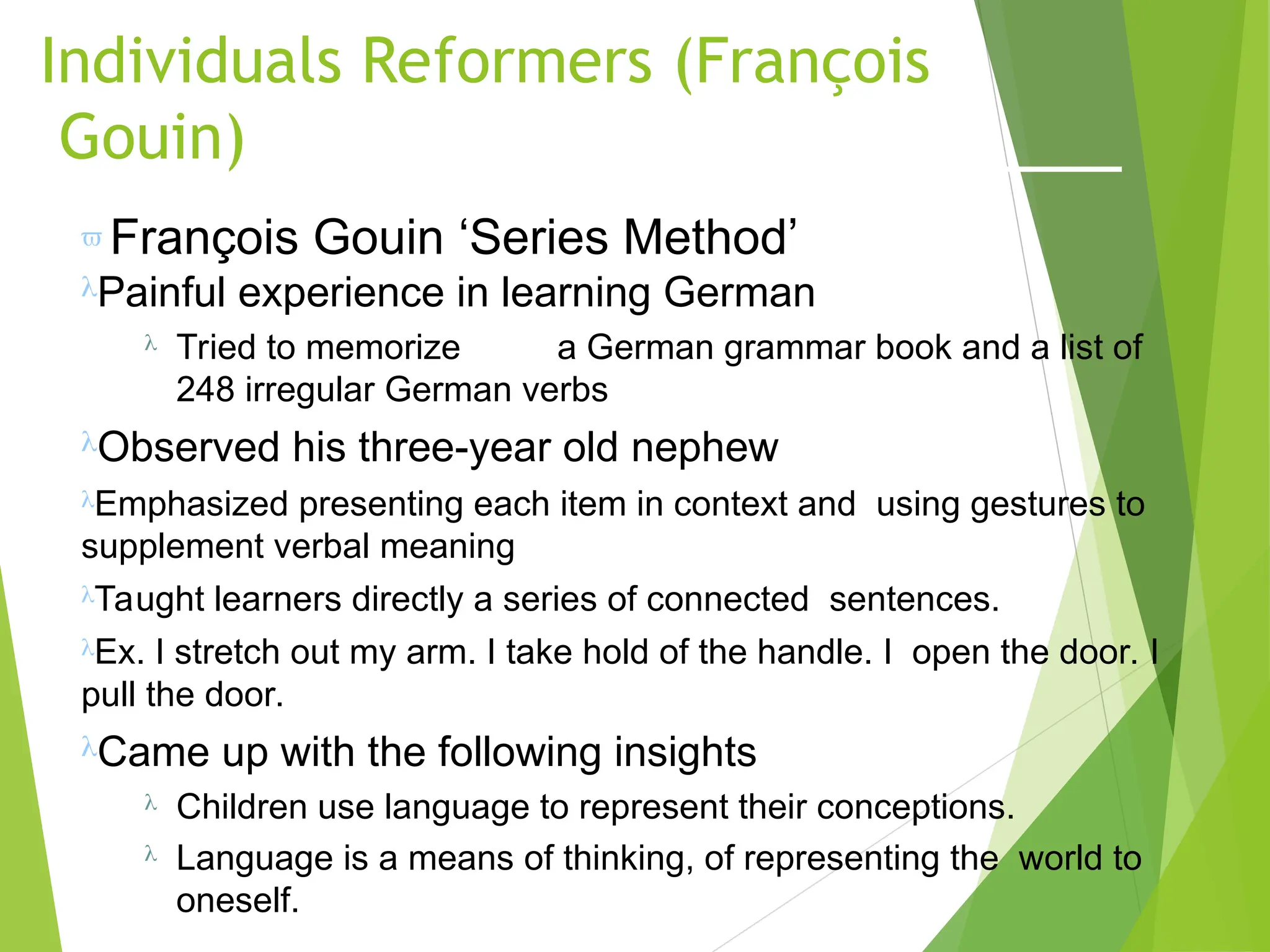 Individuals Reformers (François
Gouin)
 François Gouin ‘Series Method’
Painful experience in learning German
 Tried to memorize a German grammar book and a list of
248 irregular German verbs
Observed his three-year old nephew
Emphasized presenting each item in context and using gestures to
supplement verbal meaning
Taught learners directly a series of connected sentences.
Ex. I stretch out my arm. I take hold of the handle. I open the door. I
pull the door.
Came up with the following insights
 Children use language to represent their conceptions.
 Language is a means of thinking, of representing the world to
oneself.
 