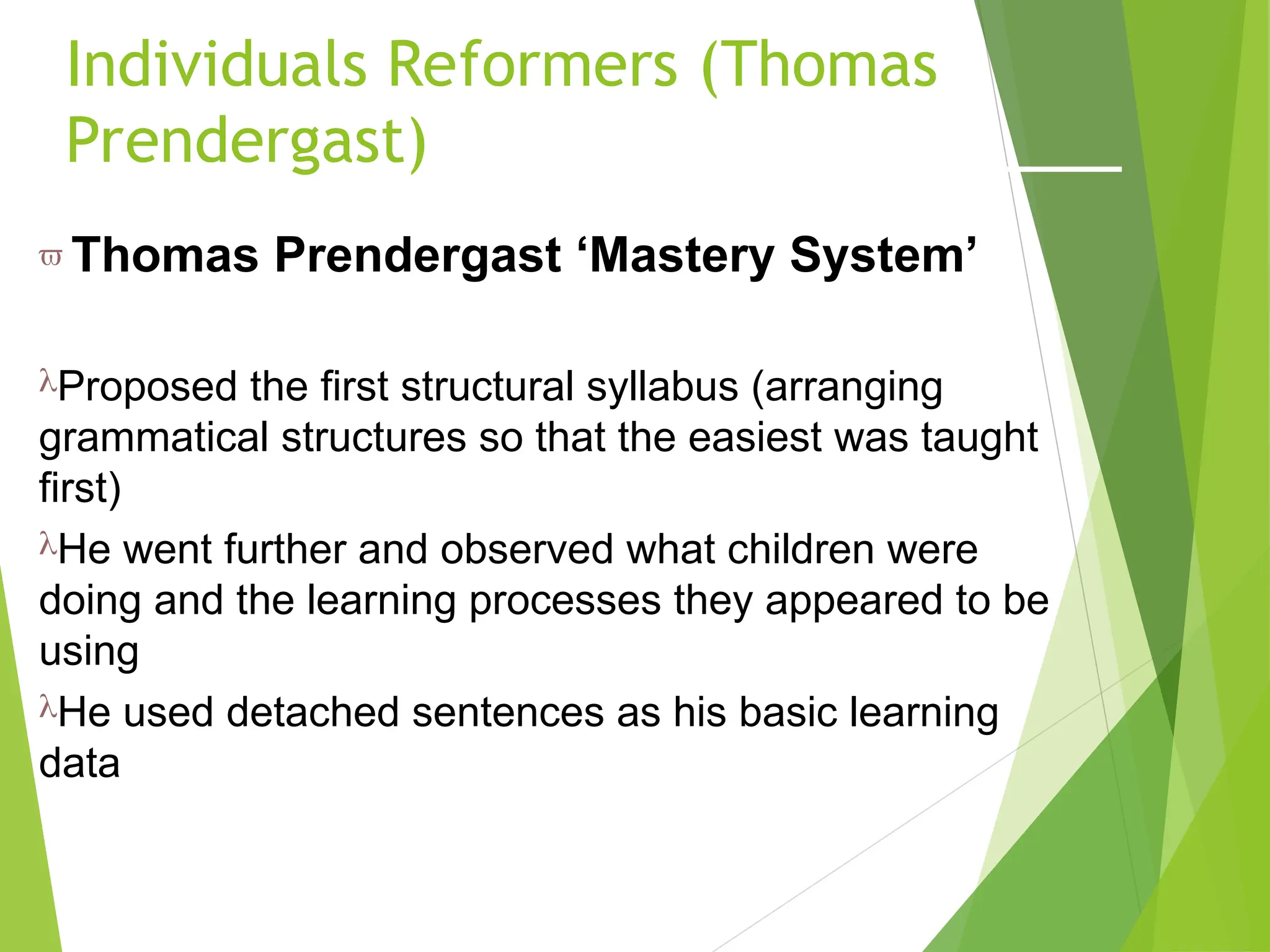 Individuals Reformers (Thomas
Prendergast)
 Thomas Prendergast ‘Mastery System’
Proposed the first structural syllabus (arranging
grammatical structures so that the easiest was taught
first)
He went further and observed what children were
doing and the learning processes they appeared to be
using
He used detached sentences as his basic learning
data
 
