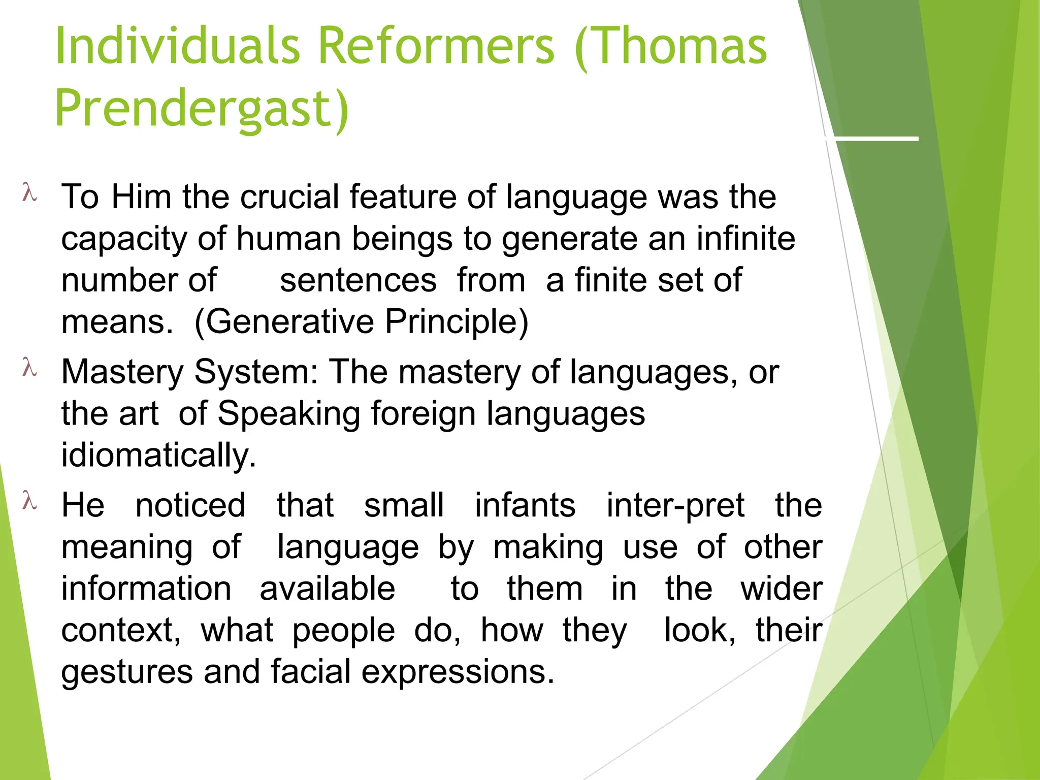 Individuals Reformers (Thomas
Prendergast)
 To Him the crucial feature of language was the
capacity of human beings to generate an infinite
number of sentences from a finite set of
means. (Generative Principle)
 Mastery System: The mastery of languages, or
the art of Speaking foreign languages
idiomatically.
 He noticed that small infants inter-pret the
meaning of language by making use of other
information available to them in the wider
context, what people do, how they look, their
gestures and facial expressions.
 