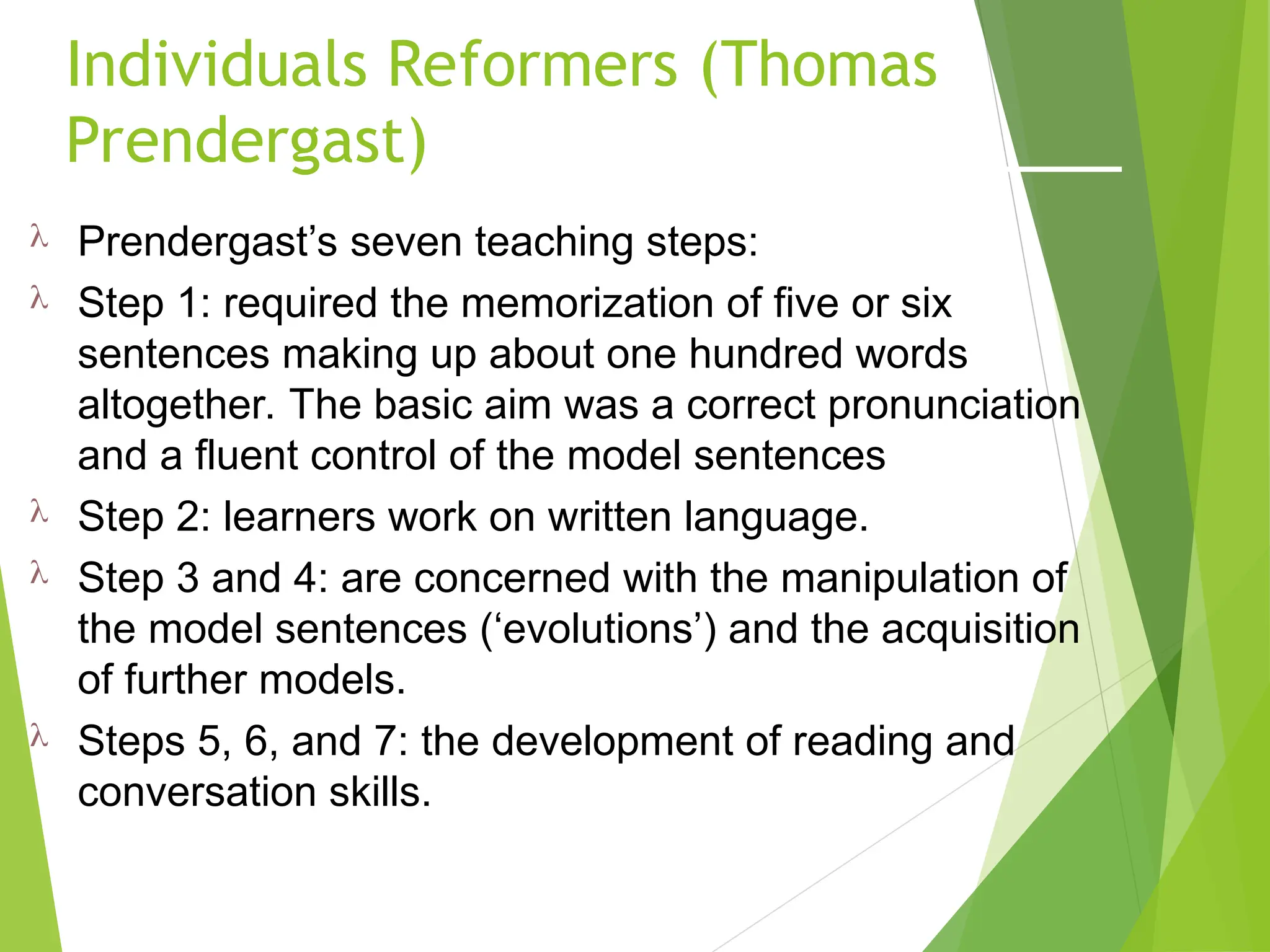 Individuals Reformers (Thomas
Prendergast)
 Prendergast’s seven teaching steps:
 Step 1: required the memorization of five or six
sentences making up about one hundred words
altogether. The basic aim was a correct pronunciation
and a fluent control of the model sentences
 Step 2: learners work on written language.
 Step 3 and 4: are concerned with the manipulation of
the model sentences (‘evolutions’) and the acquisition
of further models.
 Steps 5, 6, and 7: the development of reading and
conversation skills.
 