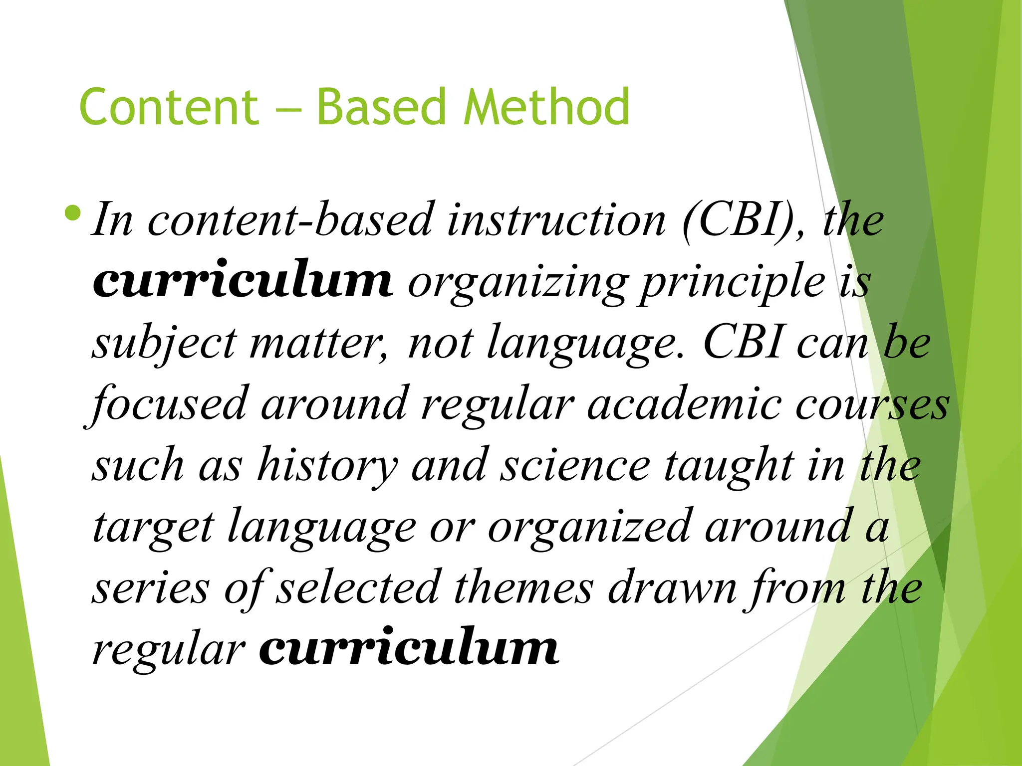 Content – Based Method
 In content-based instruction (CBI), the
curriculum organizing principle is
subject matter, not language. CBI can be
focused around regular academic courses
such as history and science taught in the
target language or organized around a
series of selected themes drawn from the
regular curriculum
 