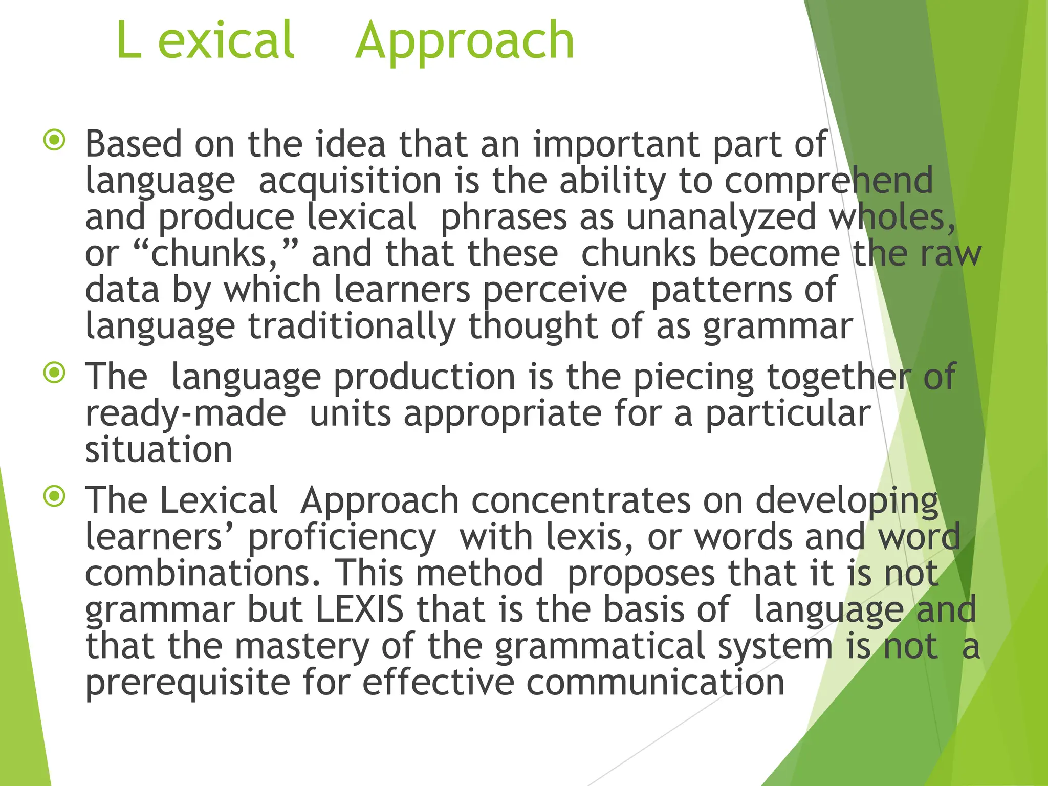 L exical Approach
 Based on the idea that an important part of
language acquisition is the ability to comprehend
and produce lexical phrases as unanalyzed wholes,
or “chunks,” and that these chunks become the raw
data by which learners perceive patterns of
language traditionally thought of as grammar
 The language production is the piecing together of
ready-made units appropriate for a particular
situation
 The Lexical Approach concentrates on developing
learners’ proficiency with lexis, or words and word
combinations. This method proposes that it is not
grammar but LEXIS that is the basis of language and
that the mastery of the grammatical system is not a
prerequisite for effective communication
 