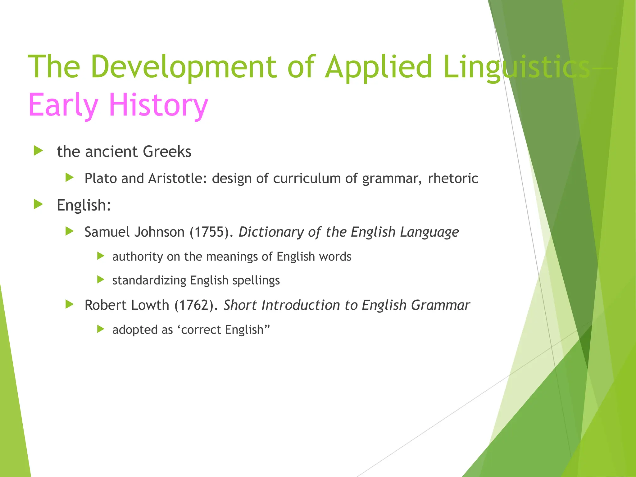 The Development of Applied Linguistics—
Early History
 the ancient Greeks
 Plato and Aristotle: design of curriculum of grammar, rhetoric
 English:
 Samuel Johnson (1755). Dictionary of the English Language
 authority on the meanings of English words
 standardizing English spellings
 Robert Lowth (1762). Short Introduction to English Grammar
 adopted as ‘correct English”
 