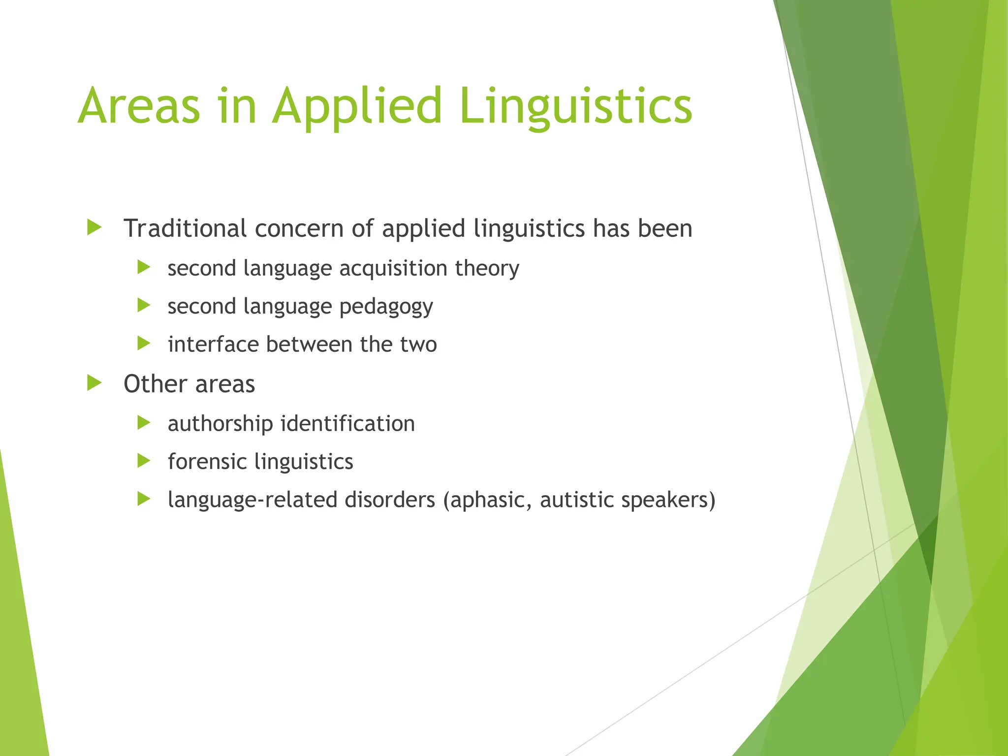 Areas in Applied Linguistics
 Traditional concern of applied linguistics has been
 second language acquisition theory
 second language pedagogy
 interface between the two
 Other areas
 authorship identification
 forensic linguistics
 language-related disorders (aphasic, autistic speakers)
 