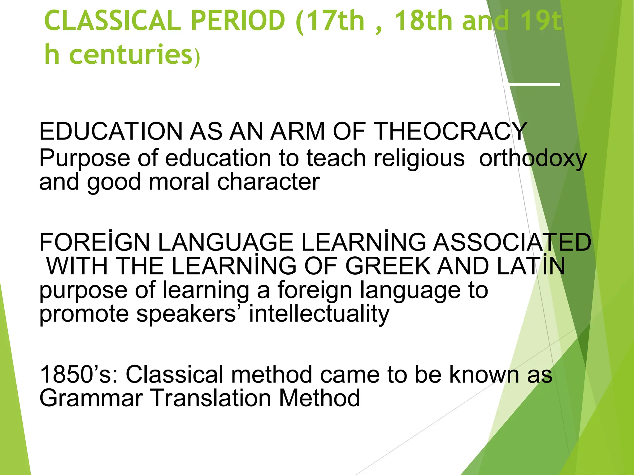CLASSICAL PERIOD (17th , 18th and 19t
h centuries)
EDUCATION AS AN ARM OF THEOCRACY
Purpose of education to teach religious orthodoxy
and good moral character
FOREİGN LANGUAGE LEARNİNG ASSOCIATED
WITH THE LEARNİNG OF GREEK AND LATİN
purpose of learning a foreign language to
promote speakers’ intellectuality
1850’s: Classical method came to be known as
Grammar Translation Method
 