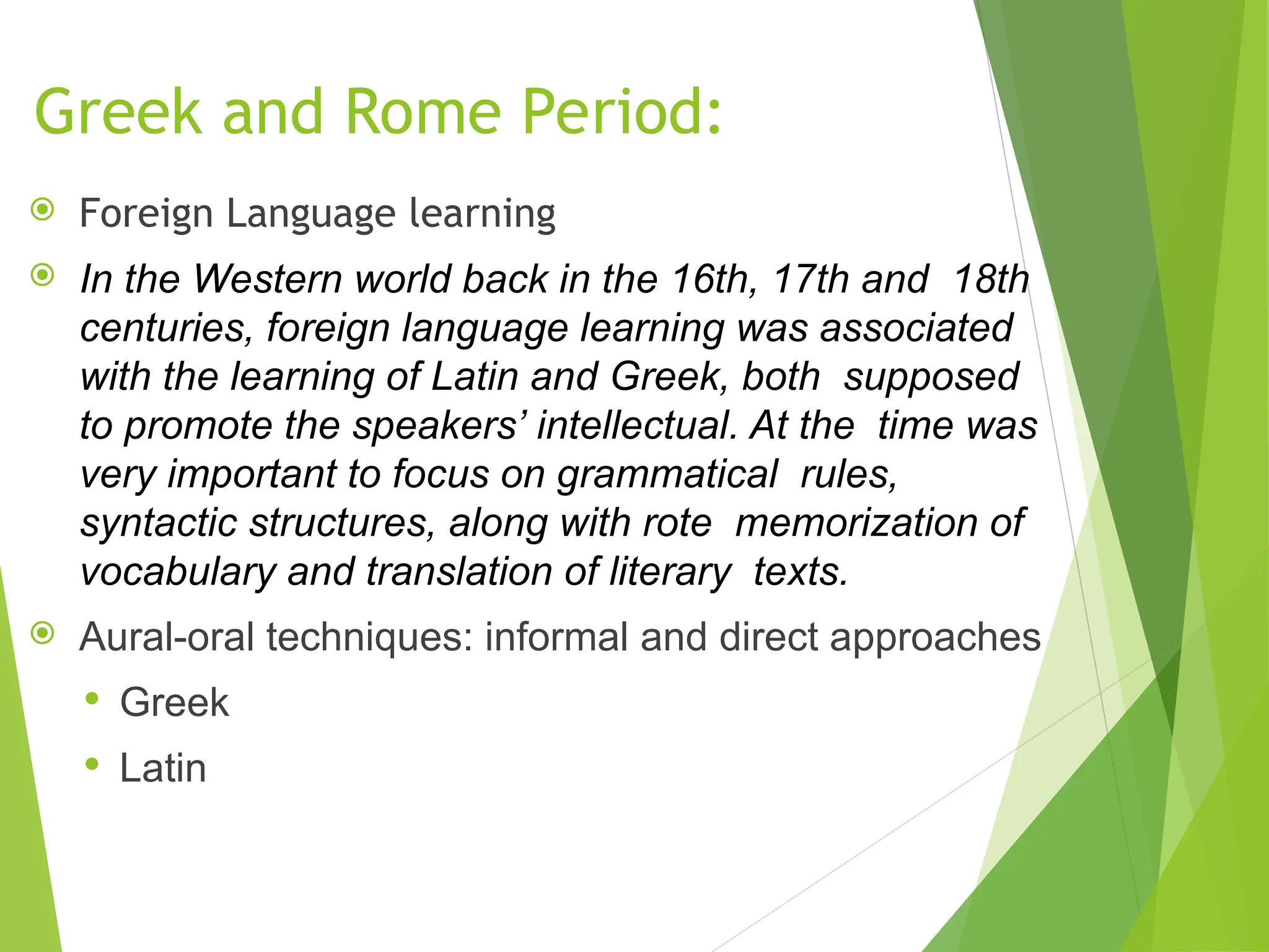 Greek and Rome Period:
 Foreign Language learning
 In the Western world back in the 16th, 17th and 18th
centuries, foreign language learning was associated
with the learning of Latin and Greek, both supposed
to promote the speakers’ intellectual. At the time was
very important to focus on grammatical rules,
syntactic structures, along with rote memorization of
vocabulary and translation of literary texts.
 Aural-oral techniques: informal and direct approaches
 Greek
 Latin
 