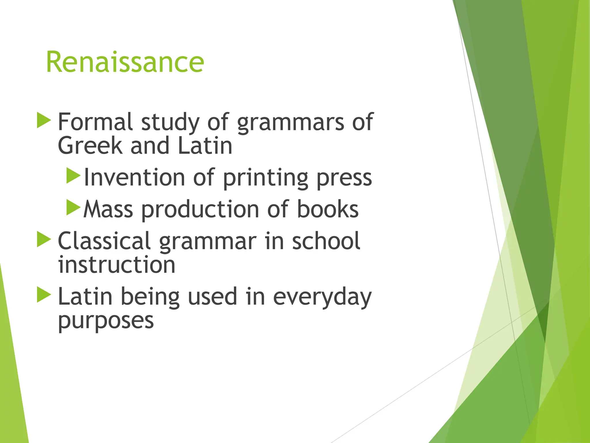 Renaissance
 Formal study of grammars of
Greek and Latin
Invention of printing press
Mass production of books
 Classical grammar in school
instruction
 Latin being used in everyday
purposes
 