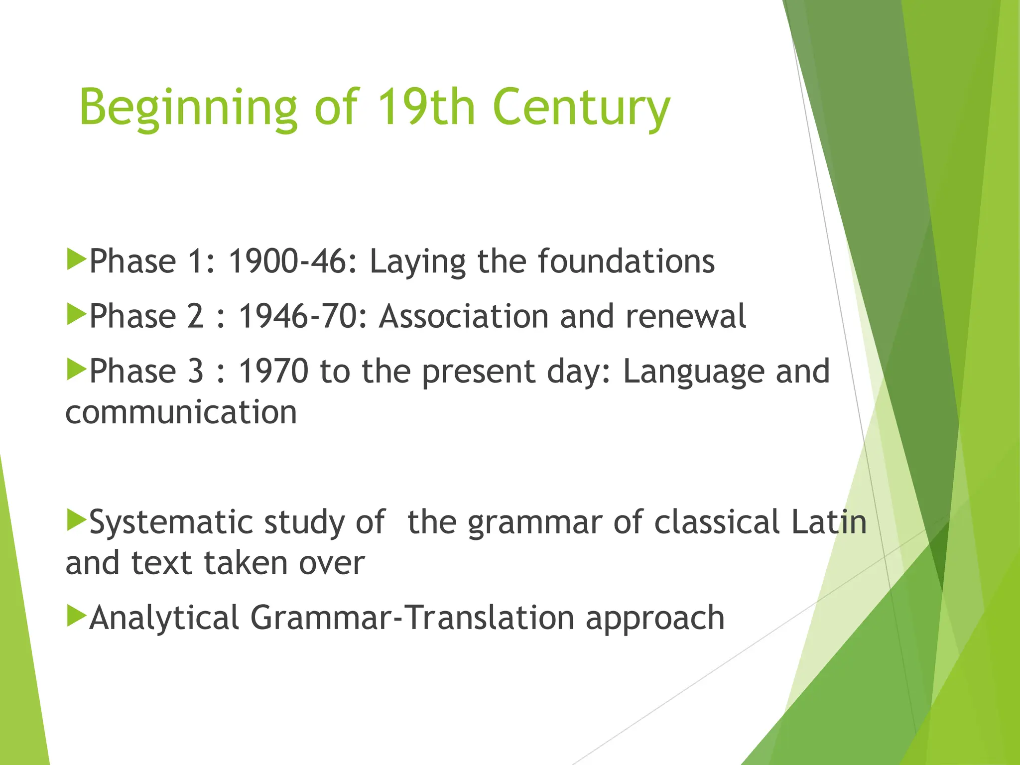 Beginning of 19th Century
Phase 1: 1900-46: Laying the foundations
Phase 2 : 1946-70: Association and renewal
Phase 3 : 1970 to the present day: Language and
communication
Systematic study of the grammar of classical Latin
and text taken over
Analytical Grammar-Translation approach
 