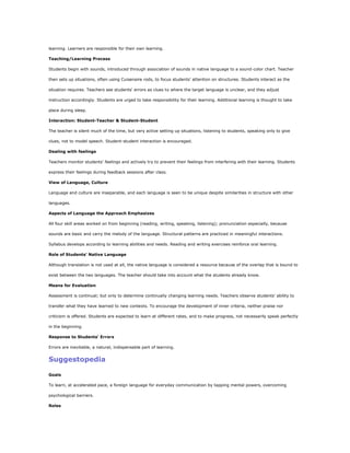 learning. Learners are responsible for their own learning.

Teaching/Learning Process

Students begin with sounds, introduced through association of sounds in native language to a sound-color chart. Teacher

then sets up situations, often using Cuisenaire rods, to focus students' attention on structures. Students interact as the

situation requires. Teachers see students' errors as clues to where the target language is unclear, and they adjust

instruction accordingly. Students are urged to take responsibility for their learning. Additional learning is thought to take

place during sleep.

Interaction: Student-Teacher & Student-Student

The teacher is silent much of the time, but very active setting up situations, listening to students, speaking only to give

clues, not to model speech. Student-student interaction is encouraged.

Dealing with feelings

Teachers monitor students' feelings and actively try to prevent their feelings from interfering with their learning. Students

express their feelings during feedback sessions after class.

View of Language, Culture

Language and culture are inseparable, and each language is seen to be unique despite similarities in structure with other

languages.

Aspects of Language the Approach Emphasizes

All four skill areas worked on from beginning (reading, writing, speaking, listening); pronunciation especially, because

sounds are basic and carry the melody of the language. Structural patterns are practiced in meaningful interactions.

Syllabus develops according to learning abilities and needs. Reading and writing exercises reinforce oral learning.

Role of Students' Native Language

Although translation is not used at all, the native language is considered a resource because of the overlap that is bound to

exist between the two languages. The teacher should take into account what the students already know.

Means for Evaluation

Assessment is continual; but only to determine continually changing learning needs. Teachers observe students' ability to

transfer what they have learned to new contexts. To encourage the development of inner criteria, neither praise nor

criticism is offered. Students are expected to learn at different rates, and to make progress, not necessarily speak perfectly

in the beginning.

Response to Students' Errors

Errors are inevitable, a natural, indispensable part of learning.


Suggestopedia

Goals

To learn, at accelerated pace, a foreign language for everyday communication by tapping mental powers, overcoming

psychological barriers.

Roles
 