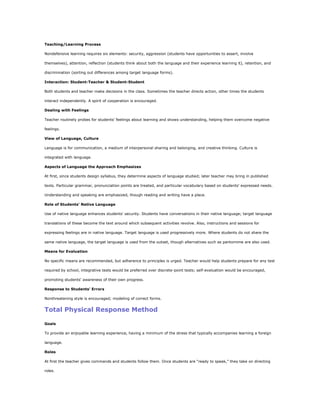 Teaching/Learning Process

Nondefensive learning requires six elements: security, aggression (students have opportunities to assert, involve

themselves), attention, reflection (students think about both the language and their experience learning it), retention, and

discrimination (sorting out differences among target language forms).

Interaction: Student-Teacher & Student-Student

Both students and teacher make decisions in the class. Sometimes the teacher directs action, other times the students

interact independently. A spirit of cooperation is encouraged.

Dealing with Feelings

Teacher routinely probes for students' feelings about learning and shows understanding, helping them overcome negative

feelings.

View of Language, Culture

Language is for communication, a medium of interpersonal sharing and belonging, and creative thinking. Culture is

integrated with language.

Aspects of Language the Approach Emphasizes

At first, since students design syllabus, they determine aspects of language studied; later teacher may bring in published

texts. Particular grammar, pronunciation points are treated, and particular vocabulary based on students' expressed needs.

Understanding and speaking are emphasized, though reading and writing have a place.

Role of Students' Native Language

Use of native language enhances students' security. Students have conversations in their native language; target language

translations of these become the text around which subsequent activities revolve. Also, instructions and sessions for

expressing feelings are in native language. Target language is used progressively more. Where students do not share the

same native language, the target language is used from the outset, though alternatives such as pantomime are also used.

Means for Evaluation

No specific means are recommended, but adherence to principles is urged. Teacher would help students prepare for any test

required by school, integrative tests would be preferred over discrete-point tests; self-evaluation would be encouraged,

promoting students' awareness of their own progress.

Response to Students' Errors

Nonthreatening style is encouraged; modeling of correct forms.


Total Physical Response Method

Goals

To provide an enjoyable learning experience, having a minimum of the stress that typically accompanies learning a foreign

language.

Roles

At first the teacher gives commands and students follow them. Once students are ―ready to speak,‖ they take on directing

roles.
 