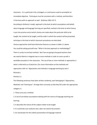 classroom. It is a particular trick, stratagem, or contrivance used to accomplish an

immediate objective. Techniques must be consistent with a method, and therefore

in harmony with an approach as well. (Anthony 1963: 63-7)

According to Anthony’s model, approach is the level at which assumptions and beliefs

about language and language learning are specified; method is the level at which theory

is put into practice and at which choices are made about the particular skills to be

taught, the content to be taught, and the order in which the content will be presented,

technique is the level at which classroom procedures are described.

Various approaches shall have distinctive features as shown in table 1.1 above.

You could be asking yourself now: “What is the best approach or methodology?”

There is surely no one best method. But if we are going to be good teachers then

we need to blend or integrate two or more methods in order to come up with a

workable procedure in the classroom. The use of two or more methods or approaches is

what is referred to as Eclecticism. (For more information on the methods and

approaches refer to’ ‘Approaches and methods in language teaching by Jack C.

Richards.)

Activity 1.2

The following sentences have been written randomly, each belonging to "Approaches;

Methods' and 'Techniques". Arrange them correctly so that they fall under the appropriate

category. 6

1. These carry out a method

2. A set of correlative assumptions dealing with the nature of language teaching and

learning

3. It describes the nature of the subject matter to be taught

4. It is axiomatic (can easily be seen, does not need to be proved.)

5. An overall plan for the orderly presentation of language material
 