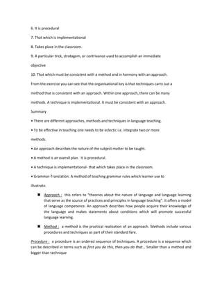 6. It is procedural

7. That which is implementational

8. Takes place in the classroom.

9. A particular trick, stratagem, or contrivance used to accomplish an immediate

objective

10. That which must be consistent with a method and in harmony with an approach.

From the exercise you can see that the organisational key is that techniques carry out a

method that is consistent with an approach. Within one approach, there can be many

methods. A technique is implementational. It must be consistent with an approach.

Summary

• There are different approaches, methods and techniques in language teaching.

• To be effective in teaching one needs to be eclectic i.e. integrate two or more

methods.

• An approach describes the nature of the subject matter to be taught.

• A method is an overall plan. It is procedural.

• A technique is implementational- that which takes place in the classroom.

• Grammar-Translation. A method of teaching grammar rules which learner use to

illustrate.

     Approach : this refers to “theories about the nature of language and language learning
      that serve as the source of practices and principles in language teaching”. It offers a model
      of language competence. An approach describes how people acquire their knowledge of
      the language and makes statements about conditions which will promote successful
      language learning.

     Method : a method is the practical realization of an approach. Methods include various
      procedures and techniques as part of their standard fare.

Procedure : a procedure is an ordered sequence of techniques. A procedure is a sequence which
can be described in terms such as first you do this, then you do that… Smaller than a method and
bigger than technique
 