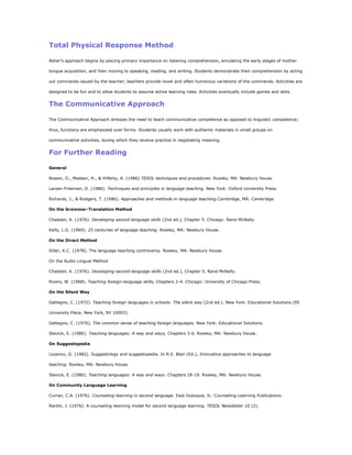 Total Physical Response Method

Asher's approach begins by placing primary importance on listening comprehension, emulating the early stages of mother

tongue acquisition, and then moving to speaking, reading, and writing. Students demonstrate their comprehension by acting

out commands issued by the teacher; teachers provide novel and often humorous variations of the commands. Activities are

designed to be fun and to allow students to assume active learning roles. Activities eventually include games and skits.


The Communicative Approach

The Communicative Approach stresses the need to teach communicative competence as opposed to linguistic competence;

thus, functions are emphasized over forms. Students usually work with authentic materials in small groups on

communicative activities, during which they receive practice in negotiating meaning.


For Further Reading

General

Bowen, D., Madsen, H., & Hilferty, A. (1986) TESOL techniques and procedures. Rowley, MA: Newbury House.

Larsen-Freeman, D. (1986). Techniques and principles in language teaching. New York: Oxford University Press.

Richards, J., & Rodgers, T. (1986). Approaches and methods in language teaching.Cambridge, MA: Cambridge.

On the Grammar-Translation Method

Chastain, K. (1976). Developing second language skills (2nd ed.), Chapter 5. Chicago: Rand-McNally.

Kelly, L.G. (1969). 25 centuries of language teaching. Rowley, MA: Newbury House.

On the Direct Method

Diller, K.C. (1978). The language teaching controversy. Rowley, MA: Newbury House.

On the Audio-Lingual Method

Chastain, K. (1976). Developing second-language skills (2nd ed.), Chapter 5. Rand McNally.

Rivers, W. (1968). Teaching foreign-language skills, Chapters 2-4. Chicago: University of Chicago Press.

On the Silent Way

Gattegno, C. (1972). Teaching foreign languages in schools: The silent way (2nd ed.). New York: Educational Solutions (95

University Place, New York, NY 10003).

Gattegno, C. (1976). The common sense of teaching foreign languages. New York: Educational Solutions.

Stevick, E. (1980). Teaching languages: A way and ways, Chapters 3-6. Rowley, MA: Newbury House.

On Suggestopedia

Lozanov, G. (1982). Suggestology and suggestopedia. In R.E. Blair (Ed.), Innovative approaches to language

teaching. Rowley, MA: Newbury House.

Stevick, E. (1980). Teaching languages: A way and ways. Chapters 18-19. Rowley, MA: Newbury House.

On Community Language Learning

Curran, C.A. (1976). Counseling-learning in second language. East Dubuque, IL: Counseling-Learning Publications.

Rardin, J. (1976). A counseling-learning model for second language learning. TESOL Newsletter 10 (2).
 