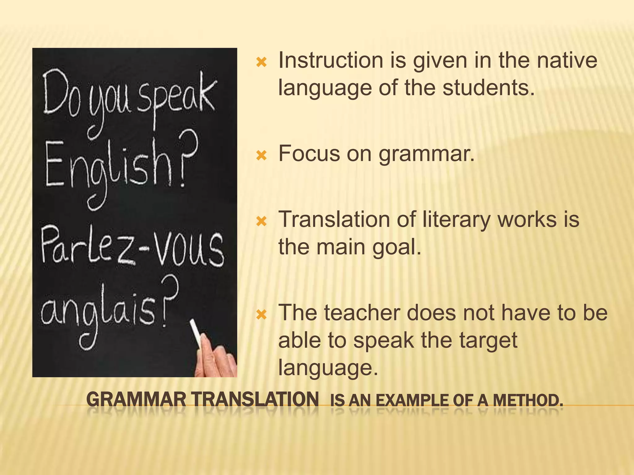   Instruction is given in the native
                    language of the students.

                   Focus on grammar.

                   Translation of literary works is
                    the main goal.

                   The teacher does not have to be
                    able to speak the target
                    language.
GRAMMAR TRANSLATION IS AN EXAMPLE OF A METHOD.
 